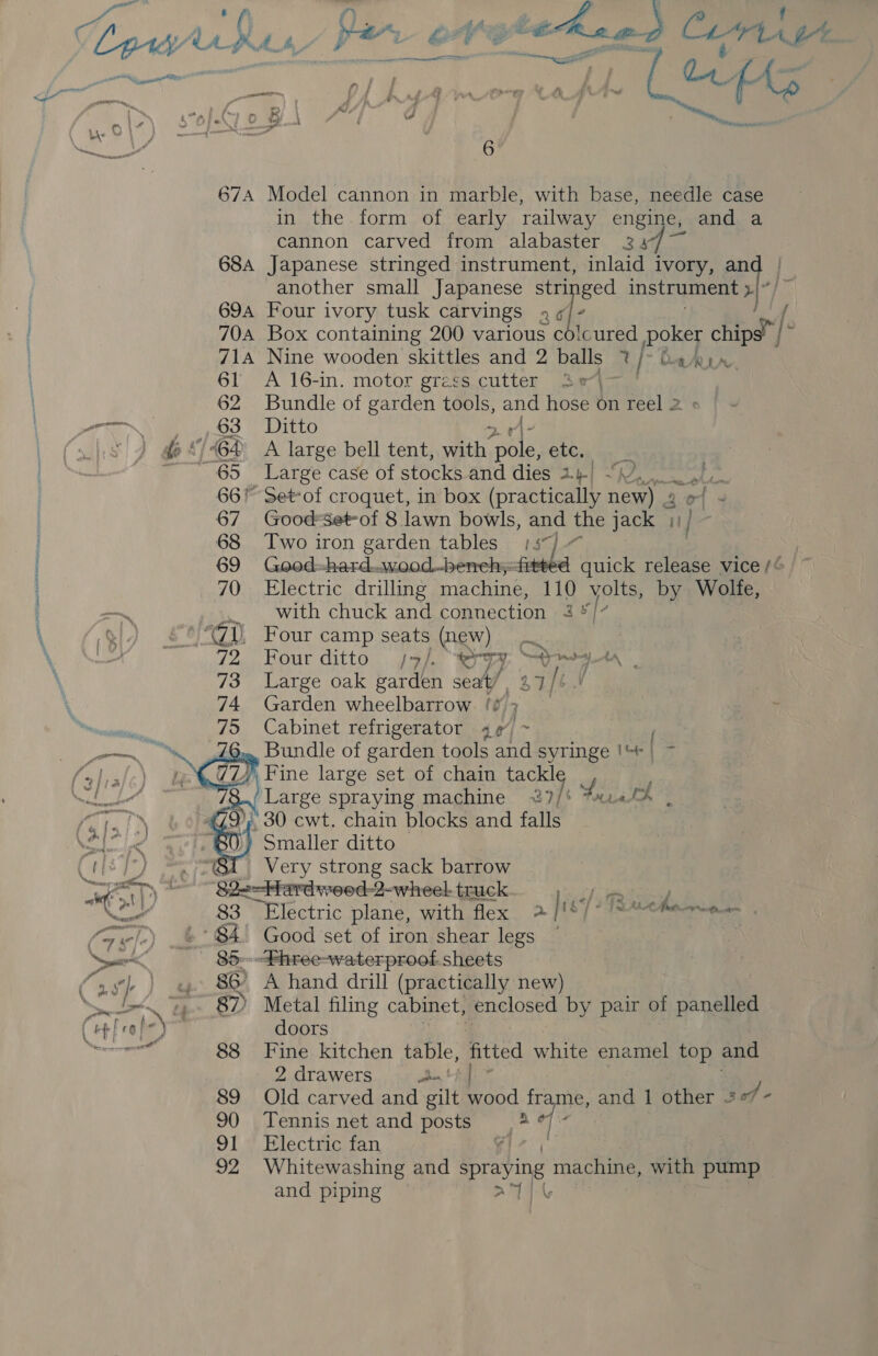 ey a, Ly ype é “id - tehae 2 Cu ioc i 674 Model cannon in marble, with base, needle case in the. form of early railway engine, and a cannon carved from alabaster 24 684 Japanese stringed instrument, inlaid ivory, and | another small Japanese stringed instrument am Ax 69a Four ivory tusk carvings 4 « [: / 704 Box containing 200 various co!cured poker chips” | ~ 714A Nine wooden skittles and 2 balls 7% [ CURA. 61 A 16-in. motor grass cutter 3e\- 62 Bundle of garden tools, and hose on reel 2 ere eee OO | LITO &gt; r\- |S ) d*/@4 A large bell tent, with pole, etc. . 65 Large case of stocks and dies 2 1-| arte 66% Set-of croquet, in box (practically ae or 20 67 Good-Set-of 8 lawn bowls, and the jack 11) 68 Two iron garden tables 157) ~ | 69 Good--hard..wood.-benehsfitted quick release vice /¢ 70 Electric drilling machine, 110 volts, by Wolfe, .. with chuck and connection 3 */7 , Four camp seats (new) Four ditto //. bom) 1. Salata Large oak garden seat) 27 | SY Garden wheelbarrow (7 : Cabinet refrigerator 4¢ ~ | (6... Bundle of garden tools and syringe !%* | | Fine large set of chain tackle . / r7 . s ~] ~  mL Large spraying machine ~7/* 714 oH a. ! . 30 cwt. chain blocks and falls re ) Smaller ditto Gita, am? Very strong sack barrow ak oN ‘Slacbherdsreed:d-wheel truck i; We Sake pikes” 83 Electric plane, with flex &gt;. /187/?T2Achamn a. (srl) 84 Good set of iron shear legs | Neer 85:Fhree-waterproof sheets (as) ) « 8&amp; A hand drill (practically new) Nel ! 87) Metal filing cabinet, enclosed by pair of panelled (oH feo} ) doors a 88 Fine kitchen table, fitted white enamel top and 2 drawers pat 89 Old carved and gilt Paod frame, and 1 other 2 of - 90 Tennis net and posts a 7 | 91.) Electric fan, and piping