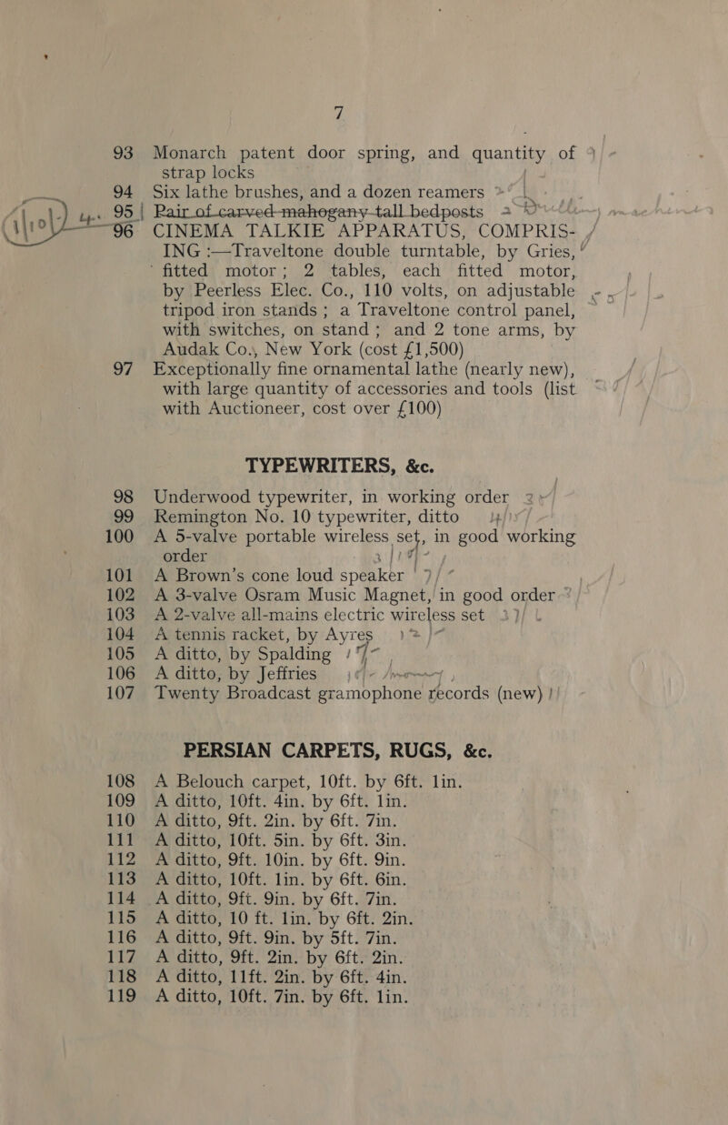 94 7 strap locks Six lathe brushes, and a dozen reamers 96: 97 98 99 100 101 102 103 104 105 106 107 108 109 110 111 112 113 114 115 116 117 118 119 CINEMA TALKIE APPARATUS, COMPRIS-. / ING :—Traveltone double turntable, by Gries, ° by Peerless Elec. Co., 110 volts, on adjustable tripod iron stands ; a Traveltone control panel, with switches, on stand; and 2 tone arms, by Audak Co., New York (cost £1,500) Exceptionally fine ornamental lathe (nearly new), with large quantity of accessories and tools (list. with Auctioneer, cost over £100) TYPEWRITERS, &amp;c. Underwood typewriter, in working order Remington No. 10 typewriter, ditto —4/) A 5-valve portable wireless Set in good working order 3/14 A Brown’s cone loud speaker ' : A 3-valve Osram Music Magnet, in good order ° A 2-valve all-mains electric wireless set A tennis racket, by Ayres A ditto, by Spalding 4 is A ditto, by Jeffries fhe Ji Twenty Broadcast Pe mop Paotds (new) | PERSIAN CARPETS, RUGS, &amp;c. A Belouch carpet, 10ft. by 6ft. lin. A ditto, 10ft. 4in. by 6ft. lin. A ditto, 9ft. 2in. by 6ft. 7in. A ditto, 10ft. 5in. by 6ft. 3in. A ditto, 9ft. 10in. by 6ft. Qin. A ditto, 10ft. lin. by 6ft. 6in. A ditto, 9ft. 9in. by 6ft. 7in. A ditto, 10 ft. lin. by 6ft. 2in. A ditto, 9ft. 9in. by 5ft. 7in. A ditto, 9ft. 2in. by 6ft. 2in. A ditto, 11ft. 2in. by 6ft. 4in.