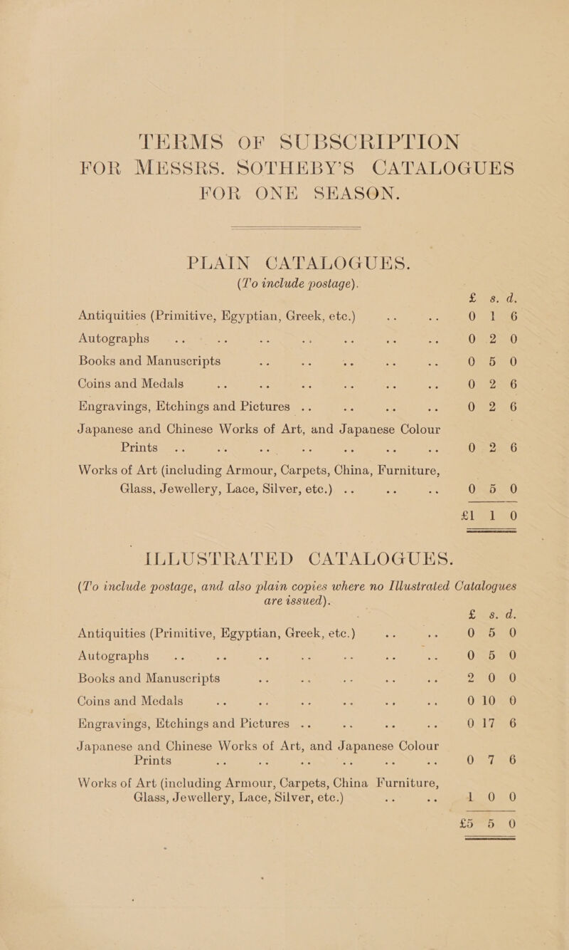 TERMS OF SUBSCRIPTION FOR MESSRS. SOTHEBY’S CATALOGUES FOR ONE SEASON.   PLAIN CATALOGUES. (T'o include postage).  Beech Antiquities (Primitive, Egyptian, Greek, etc.) peak a8 Autographs 0:25 0 Books and Manuscripts 0 5 O Coins and Medals 020226 Engravings, Ktchings and Pictures .. Ome 6 Japanese and Chinese Works of Art, and Japanese Colour | Prints] 2. te ir se ee es a ase O05 2%. 0 Works of Art (including Armour, Carpets, China, Furniture, | Glass, Jewellery, Lace, Silver, etc.) .. ae ne Oma -0 hh) ILLUSTRATED CATALOGUES. (T'o include postage, and also plain copies where no Illustrated Catalogues are issued). ne TAR Antiquities (Primitive, Egyptian, Greek, etc.) Urorses 1) Autographs cm #0 ah ae at 5p ae 0 5 0 Books and Manuscripts a ERE SE. Coins and Medals ie ae se aN 0 aes O&lt;LOae Engravings, Etchings and Pictures 0. 1736 Japanese and Chinese Works of Art, and Japanese Colour Prints 7 : Diab Works of Art (including Armour, Carpets, China [Iurniture, Glass, Jewellery, Lace, Silver, etc.) he we Pee 10