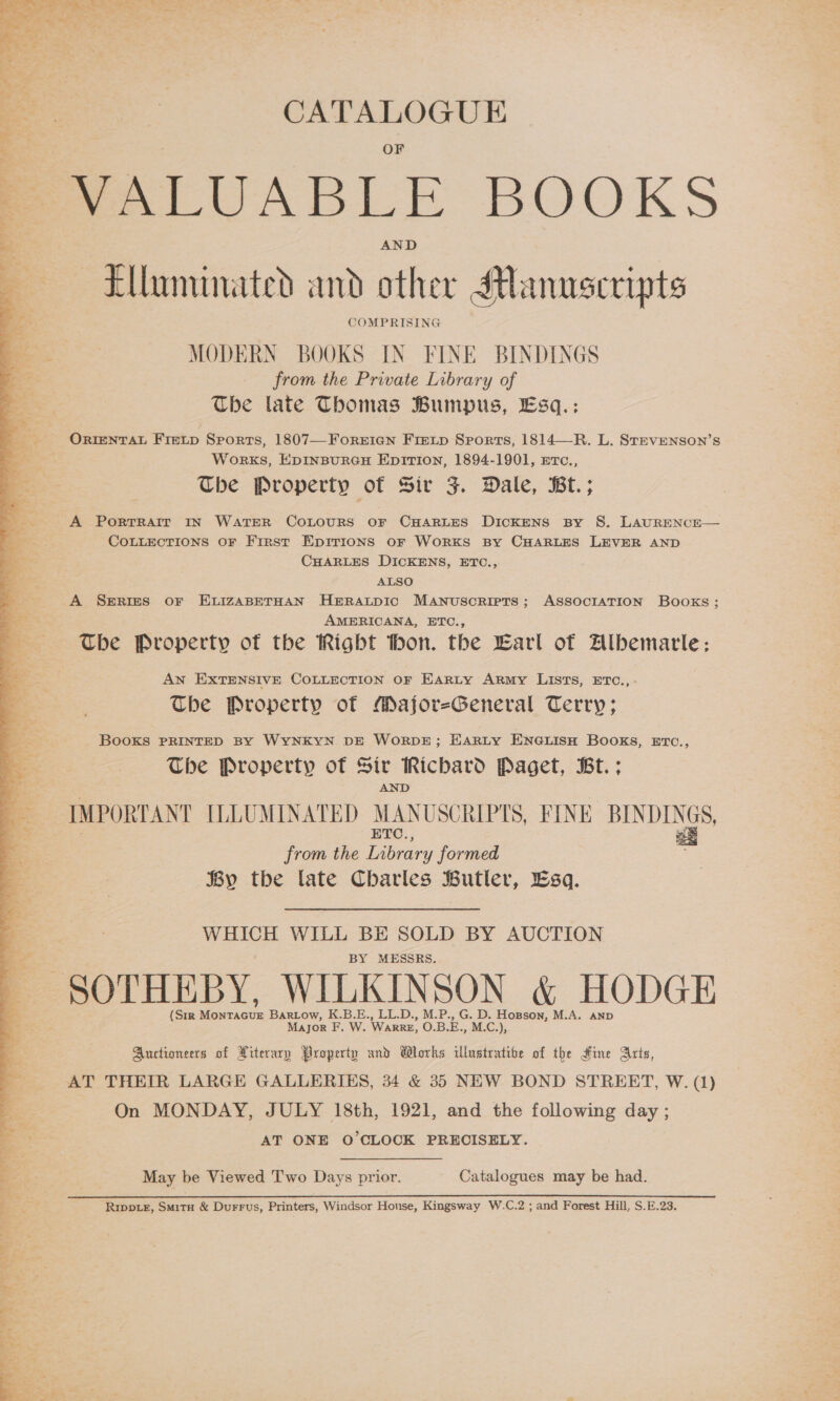  &amp; : CATALOGUE VALUABLE BOOKS ‘Elluminated and other Manuscripts COMPRISING aaa MODERN BOOKS IN FINE BINDINGS Se from the Private Library of The late Thomas Bumpus, Esq.: _ OrRrentTaL Fretp Sports, 1807—Forerien Freip Sports, 1814—R. L. Stevenson’s WorKS, EDINBURGH EDITION, 1894-1901, ETc., The Property ot Sir 3. Dale, Bt.; A PortTRAIr IN WATER COLOURS OF CHARLES DICKENS By S. LAURENCE— COLLECTIONS OF First Eprrions or WorxKS By CHARLES LEVER AND CHARLES DICKENS, ETC., ALSO A Series or ELIZABETHAN HERALDIC MANuscRIPTS; ASSOCIATION Books; AMERICANA, ETC., The Property of the Rigbt thon. the Larl of Albemarle: AN EXTENSIVE COLLECTION OF EarRLy ARmy LISTS, ETC.,- Che Property of Major-General Terry; Books PRINTED BY WYNKYN DE WoRDE; HARLY ENGLISH BOOKS, ETC., The Property of Sir Ricbard Paget, Bt.: IMPORTANT ILLUMINATED MANUSCRIPTS, FINE tee ETC., i from the Library formed By the late Charles Butler, Esq. WHICH WILL BE SOLD BY AUCTION BY MESSRS. SOTHEBY, WILKINSON &amp; HODGE (Sir AEA Bartow, K.B.E., LL.D., M.P., G. D. Hopson, M.A. AND Major F. W. WARRE, O.B.E., M.C.), Auctioneers of Xiterary Property und Works illustrative of the Hine Arts, AT THEIR LARGE GALLERIES, 34 &amp; 35 NEW BOND STREET, W. (1) On MONDAY, JULY 18th, 1921, and the following day ; AT ONE O'CLOCK PRECISELY.  May be Viewed Two Days prior. Catalogues may be had. Ripp.e, Smita &amp; Durrus, Printers, Windsor House, Kingsway W.C.2 ; and Forest Hill, S.E.23. ee ae ee Se eee 2 ee we _* Ses 7% eG vasa ia bea , ; fie :  i mee -, * re Pos ¥ \ ¢ oor | e* v | oi re © Foz ; i ¥ My , .)