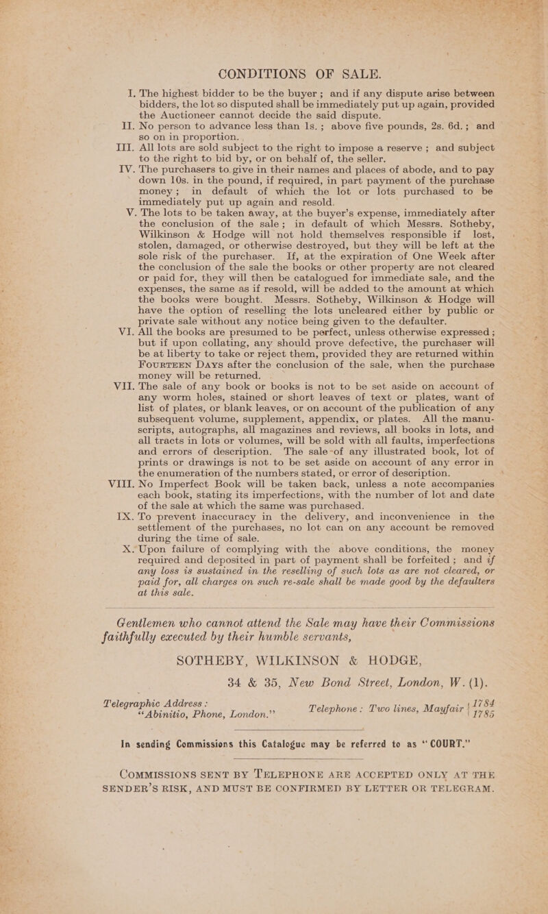 CONDITIONS OF SALE. . The highest bidder to be the buyer; and if any dispute arise between bidders, the lot so disputed shall be immediately put up again, provided the Auctioneer cannot decide the said dispute. IT. No person to advance less than 1s.; above five pounds, 2s. 6d.; and so on in proportion. , III. All lots are sold subject to the right to impose a reserve ; and subject to the right to bid by, or on behalf of, the seller. IV. The purchasers to. give in their names and places of abode, and to pay * down 10s. in the pound, if required, in part payment of the purchase money; in default of which the lot or lots purchased to be immediately put up again and resold. V. The lots to be taken away, at the buyer’s expense, immediately after the conclusion of the sale; in default of which Messrs. Sotheby, Wilkinson &amp; Hodge will not hold themselves responsible if lost, stolen, damaged, or otherwise destroyed, but they will be left at the sole risk of the purchaser. If, at the expiration of One Week after the conclusion of the sale the books or other property are not cleared or paid for, they will then be catalogued for immediate sale, and the expenses, the same as if resold, will be added to the amount at which the books were bought. Messrs. Sotheby, Wilkinson &amp; Hodge will have the option of reselling the lots uncleared either by public or private sale without any notice being given to the defaulter. VI. All the books are presumed to be perfect, unless otherwise expressed ; but if upon collating, any should prove defective, the purchaser will be at liberty to take or reject them, provided they are returned within FourteEN Days after the conclusion of the sale, when the purchase money will be returned. ; VII. The sale of any book or books is not to be set aside on account of any worm holes, stained or short leaves of text or plates, want of list of plates, or blank leaves, or on account of the publication of any subsequent volume, supplement, appendix, or plates. All the manu- scripts, autographs, all magazines and reviews, all books in lots, and all tracts in lots or volumes, will be sold with all faults, imperfections and errors of description. The sale-of any illustrated book, lot of prints or drawings is not to be set aside on account of any error in the enumeration of the numbers stated, or error of description. VIII. No Imperfect Book will be taken back, unless a note accompanies each book, stating its imperfections, with the number of lot and date of the sale at which the same was purchased. IX. To prevent inaccuracy in the delivery, and inconvenience in the settlement of the purchases, no lot can on any account be removed during the time of sale. X. Upon failure of complying with the above conditions, the money required and deposited in part of payment shall be forfeited; and if any loss 1s sustained in. the reselling of such lots as are not cleared, or paid for, all charges on such re-sale shall be made good by the defaulters at this sale. be  Gentlemen who cannot attend the Sale may have ther Commissions faithfully executed by their humble servants, SOTHEBY, WILKINSON &amp; HODGE, 34 &amp; 35, New Bond Street, London, W. (1). (1784 Telegraphic Address : Telephone: Two lines, Mayfair | 77 9- “‘Abinitio, Phone, London.”’  In sending Commissions this Catalogue may be referred to as ‘“ COURT.”  COMMISSIONS SENT BY ‘'ELEPHONE ARE ACCEPTED ONLY AT THE SENDER’S RISK, AND MUST BE CONFIRMED BY LETTER OR TELEGRAM.