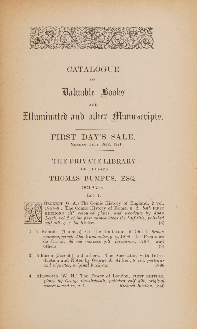   CATALOGUE OF Valuable Books AND Elluminated and other Sthanusevipts. FIRST DAY’S SALE. Monpay, JuLy 18TH, 1921. THE PRIVATE LIBRARY | OF THE LATE “ THOMAS BUMPUS, ESQ. OCTAVO. Lot 1. ’BEcKETT (G. A.) The Comic History of England, 2 vol. i 1847-8 ; The Comic History of Rome, n. d., both FIRST —* EDITIONS with coloured: plates, and woodcuts by John Leech, vol. 2 of the first named lacks the half title, polished calf gilt, g. e. by Riviere : (3)  2 a Kempis (Thomas) Of the Imitation of Christ, brown morocco, panelled back and sides, g. e., 1898—Les Pseaumes de David, old red morocco gilt, Lausanne, 1783; and others (8) 3 Addison (Joseph) and others. The Spectator, with Intro- duction and Notes by George A. Aitken, 8 vol. portraits and vignettes, original buckram 1898 4 Ainsworth (W. H.) The Tower of London, FIRST EDITION, - plates by George Cruikshank, polished calf gilt, original