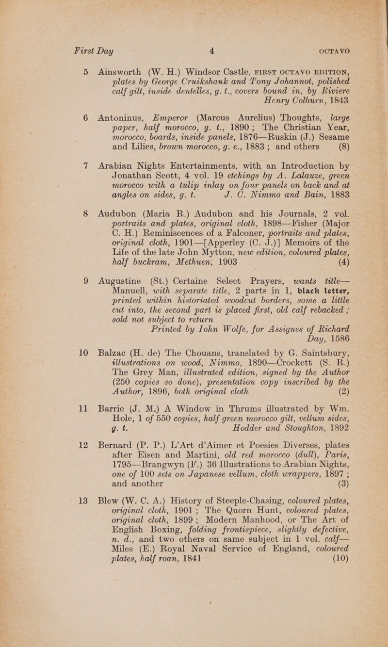 10 1] 12 13 plates by George Cruikshank and Tony Johannot, polished calf gilt, inside dentelles, g. t., covers bound in, by Rwiere Henry Colburn, 1843 Antoninus, Emperor (Marcus Aurelius) Thoughts, large paper, half morocco, g. t., 1890; The Christian Year, morocco, boards, inside panels, 1876—Ruskin (J.) Sesame and Lilies, brown morocco, g. e., 1883 ; and others (8) Arabian Nights Entertainments, with an Introduction by Jonathan Scott, 4 vol. 19 etchings by A. Lalauze, green morocco with a tulip inlay on four panels on back and at angles on sides, g. t. J.C. Nimmo and Bain, 1883 Audubon (Maria R.) Audubon and his Journals, 2 vol. portraits and plates, original cloth, 1898—Fisher (Major C. H.) Reminiscences of a Falconer, portraits and plates, original cloth, 1901—[Apperley (C. J.)] Memoirs of the Life of the late John Mytton, new edition, coloured plates, half buckram, Methuen, 1903 (4) Augustine (St.) Certaine Select Prayers, wants title— Manuell, with separate title, 2 parts in 1, black letter, printed within historriated woodcut borders, some a little cut into, the second part is placed first, old calf rebacked ; sold not subject to return ? Printed by Iohn Wolfe, for Assignes of Richard Day, 1586 Balzac (H. de) The Chouans, translated by G. Saintsbury, tllustrations on wood, Nimmo, 1890—Crockett (S. R.) The Grey Man, illustrated edition, signed by the Author (250 copies so done), presentation copy inscribed by the Author, 1896, both original cloth (2) Barrie (J. M.) A Window in Thrums illustrated by Wim. Hole, 1 of 550 copies, half green morocco gilt, vellum sides, g. t. Hodder and Stoughton, 1892 Bernard (P. P.) L’Art d’Aimer et Poesies Diverses, plates after Eisen and Martini, old red morocco (dull), Paris, 1795—Brangwyn (F.) 36 Illustrations to Arabian Nights, one of 100 sets on Japanese vellum, cloth wrappers, 1897 ; and another (3) Blew (W. C. A.) History of Steeple-Chasing, coloured plates, original cloth, 1901; The Quorn Hunt, coloured plates, original cloth, 1899; Modern Manhood, or The Art of English Boxing, folding frontispiece, slightly defective, n. d., and two others on same subject in 1 vol. calf— Miles (E.) Royal Naval Service of England, coloured plates, half roan, 1841 — (10)