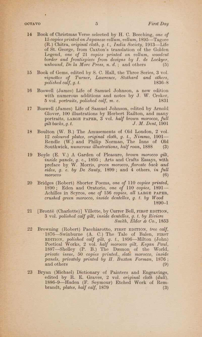 14 Book of Christmas Verse selected by H. C. Beeching, one of 15 copres printed on Japanese vellum, vellum, 1895—Tagore (R.) Chitra, original cloth, g. t., India Society, 1913—Life of St. George, from Caxton’s translation of the Golden Legend, one of 21 copies printed on vellum, woodcut border and frontispiece from designs by I. de Lockyer, unbound, De la More Press, n. d.; and others (5) 15 Book of Gems, edited by 8. C. Hall, the Three Series, 3 vol. vignettes of Turner, Lawrence, Stothard and others, polished calf, g. t. 1836-8 16 Boswell (James) Life of Samuel Johnson, a new edition with numerous additions and notes by J. W. Croker, 5 vol. portraits, polished calf, m. e. 1831 17 Boswell (James) Life of Samuel Johnson, edited by Arnold Glover, 100 illustrations by Herbert Railton, and many portraits, LARGE PAPER, 3 vol. half brown morocco, full gilt backs, g.t. J. M. Dent, 1901 18 Boulton (W. B.) The Amusements of Old London, 2 vol. 12 coloured plates, original cloth, g. t., Nimmo, 1901— Rendle (W.) and Philip Norman, The Inns of Old Southwick, numerous illustrations, half roan, 1888 (3) 19 Boyle (E. V.) A Garden of Pleasure, brown morocco gilt, inside panels, g. e., 1895; Arts and Crafts Essays, with preface by W. Morris, green morocco, floreate back and sides, g. e. by De Sauty, 1899; and 4 others, in full MOrocco (6) 20 Bridges (Robert) Shorter Poems, one of 110 copies printed, 1890; Eden. and Oratorio, one of 110 coptes, 1891— Achilles in Seyros, one of 156 copies, all LARGE PAPER, crushed green morocco, inside dentelles, g. t. by Wood 1890-1 21 [Bronté (Charlotte) Villette, by Currer Bell, FIRST EDITION, 3 vol. polished calf gilt, inside dentelles, g. t. by Riviere Smith, Elder &amp; Co., 1853 a 22 Browning (Robert) Pacchiarotto, FIRST EDITION, tree calf, as : °1876—Swinburne (A. C.) The Tale of Balen, First a EDITION, polished calf gilt, g. t., 1896—Milton (John) Poetical Works, 2 vol. half morocco gilt, Kegan Paul, 1887—Shelley (P. B.) The Demon of the World,  eS private issue, 50 copies printed,, slate morocco, inside a panels, privately printed by H. Buaton Forman, 1876 ; ie: and others : (9) og 23 Bryan (Michael) Dictionary of Painters and Engravings, be * edited by R. E. Graves, 2 vol. original cloth (dull), 1886-9—Haden (F. Seymour) Etched Work of Rem- brandt, plates, half calf, 1879 . (3) 