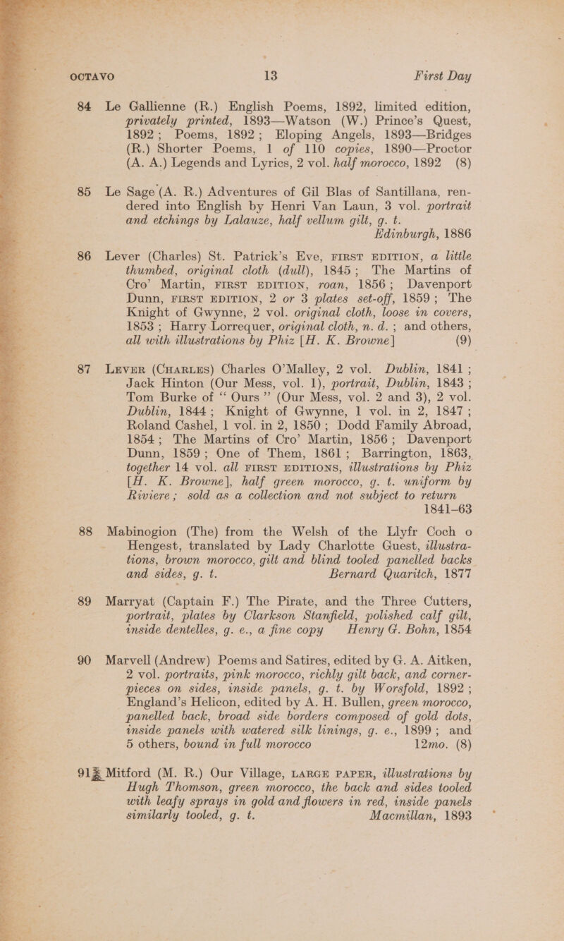 Fahne Se oy » b Nine Bs ok. ay = ‘OCTAVO 13 Furst Day 84 Le Gallienne (R.) English Poems, 1892, limited edition, privately printed, 1893—Watson (W.) Prince’s Quest, 1892; Poems, 1892; Eloping Angels, 1893—Bridges (R.) Shorter Poems, 1 of 110 copies, 1890—Proctor (A. A.) Legends and Lyrics, 2 vol. half morocco, 1892 (8) 85 Le Sage (A. R.) Adventures of Gil Blas of Santillana, ren- dered into English by Henri Van Laun, 3 vol. portratt and etchings by Lalauze, half vellum gilt, q. t. Edinburgh, 1886 86 Lever (Charles) St. Patrick’s Eve, FIRST EDITION, a little thumbed, original cloth (dull), 1845; The Martins of Cro’ Martin, FIRST EDITION, roan, 1856; Davenport Dunn, FIRST EDITION, 2 or 3 plates set-off, 1859; The Knight of Gwynne, 2 vol. original cloth, loose vn covers, 1853 ; Harry Lorrequer, original cloth, n.d. ; and others, all with illustrations by Phiz |H. K. Browne | (9) 87 LEVER (CHARLES) Charles O'Malley, 2 vol. Dublin, 1841 ; Jack Hinton (Our Mess, vol. 1), portrait, Dublin, 1848 ; Tom Burke of “ Ours”? (Our Mess, vol. 2 and 3), 2 vol. Dublin, 1844; Knight of Gwynne, 1 vol. in 2, 1847 ; Roland Cashel, 1 vol. in 2, 1850; Dodd Family Abroad, 1854; The Martins of Cro’ Martin, 1856; Davenport Dunn, 1859; One of Them, 1861; Barrington, 1863, together 14 vol. all FIRST EDITIONS, tllustrations by Phiz [H. K. Browne], half green morocco, g. t. uniform by Riviere ; sold as a collection and not subject to return 1841-63 — 88 Mabinogion (The) from the Welsh of the Llyfr Coch o ee. _ Hengest, translated by Lady Charlotte Guest, illustra- - tions, brown morocco, gilt and blind tooled panelled backs and sides, g. t. Bernard Quaritch, 1877  | 89 Marryat (Captain F.) The Pirate, and the Three Cutters, a portrait, plates by Clarkson Stanfield, polished calf gilt, es. inside dentelles, g. e., a fine copy Henry G. Bohn, 1854 oe 90 Marvell (Andrew) Poems and Satires, edited by G. A. Aitken, 3s 2 vol. portraits, pink morocco, richly gilt back, and corner- pieces on sides, inside panels, g. t. by Worsfold, 1892 ; _ England’s Helicon, edited by A. H. Bullen, green morocco, panelled back, broad side borders composed of gold dots, inside panels with watered silk linings, g. e., 1899; and 5 others, bound in full morocco 12mo. (8) 91% Mitford (M. R.) Our Village, LARGE PAPER, illustrations by Hugh Thomson, green morocco, the back and sides tooled with leafy sprays in gold and flowers in red, inside panels similarly tooled, g. t. Macmillan, 1893 