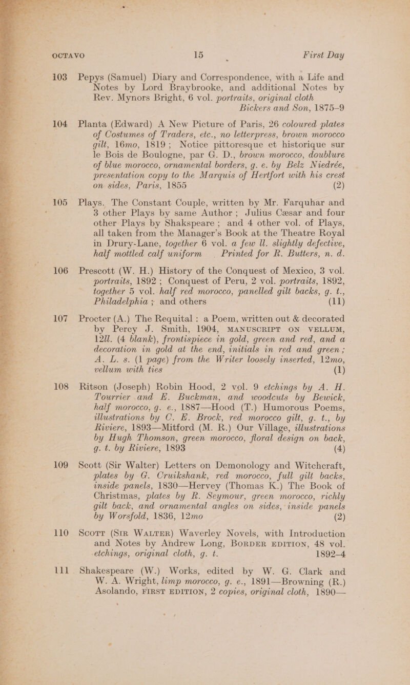  » as , 103 Pepys (Samuel) Diary and Correspondence, with a Life and y Notes by Lord Braybrooke, and additional Notes by Rev. Mynors Bright, 6 vol. portraits, original cloth Bickers and Son, 1875-9 104 Planta (Edward) A New Picture of Paris, 26 coloured plates of Costumes of Traders, etc., no letterpress, brown morocco gilt, 16mo, 1819; Notice pittoresque et historique sur le Bois de Boulogne, par G. D., brown morocco, doublure of blue morocco, ornamental borders, g. e. by Belz Niedrée, presentation copy to the Marquis of Hertfort with his crest on sides, Paris, 1855 (2) 105 Plays. The Constant Couple, written by Mr. Farquhar and , 3 other Plays by same Author; Julius Caesar and four other Plays by Shakspeare ; and 4 other vol. of Plays, all taken from the Manager’s Book at the Theatre Royal haif mottled calf uniform | Printed for R. Butters, n. d. 106 Prescott (W. H.) History of the Conquest of Mexico, 3 vol. portraits, 1892 ; Conquest of Peru, 2 vol. portraits, 1892, together 5 vol. half red morocco, panelled gilt backs, gq. t., Philadelphia ; and others (11) 107 Procter (A.) The Requital : a Poem, written out &amp; decorated by Percy J. Smith, 1904, MANUSCRIPT ON VELLUM, % 121. (4 blank), frontispiece in gold, green and red, and a = decoration in gold at the end, initials in red and green ; | A. L. s. (1 page) from the Writer loosely inserted, 12mo, vellum with tres (1) 108 Ritson (Joseph) Robin Hood, 2 vol. 9 etchings by A. H. _Tourrier and H. Buckman, and woodcuts by Bewick, half morocco, g. e., 1887—-Hood (T.) Humorous Poems, illustrations by C. E. Brock, red morocco gilt, g. t., by Riviere, 1893—Mitford (M. R.) Our Village, illustrations by Hugh Thomson, green morocco, floral design on back, g. t. by Riviere, 1893 (4) 109 Scott (Sir Walter) Letters on Demonology and Witchcraft, plates by G. Cruikshank, red morocco, full gilt backs, inside panels, 1830—Hervey (Thomas K.) The Book of Christmas, plates by R. Seymour, green morocco, richly gilt back, and ornamental angles on sides, inside panels by Worsfold, 1836, 12mo (2) 110 Scorr (Str WatteR) Waverley Novels, with Introduction and Notes by Andrew Long, BorpDER EpiITION, 48 vol. etchings, original cloth, g. t. 1892-4 | 111. Shakespeare (W.) Works, edited by W. G. Clark and W. A. Wright, limp morocco, g. e., 1891—Browning (R.) Asolando, FIRST EDITION, 2 copies, original cloth, 1890—