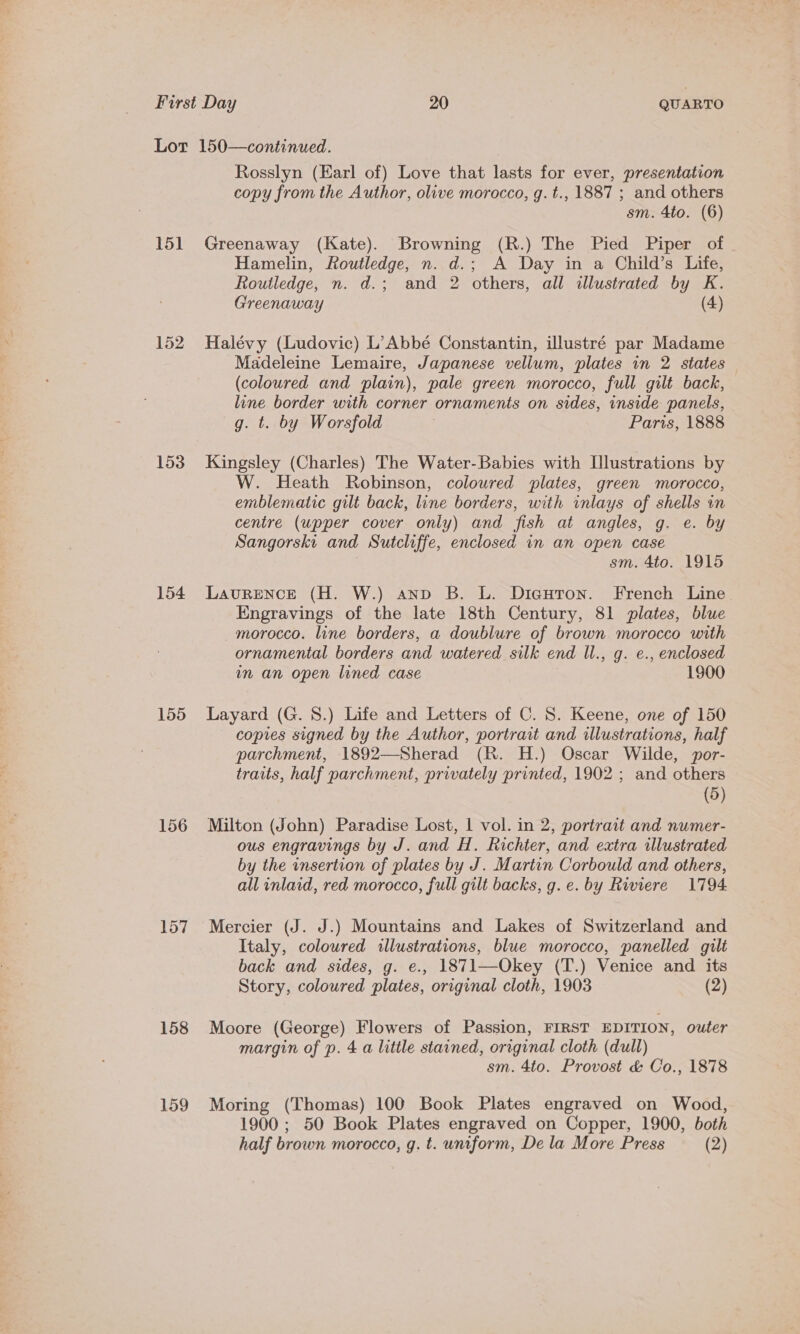 151 152 153 154 155 156 157 158 159 Rosslyn (Earl of) Love that lasts for ever, presentation copy from the Author, olive morocco, g. t., 1887 ; and others sm. 4to. (6) Greenaway (Kate). Browning (R.) The Pied Piper of Hamelin, Routledge, n. d.; A Day in a Child’s Life, Routledge, n. d.; and 2 others, all illustrated by K. Greenaway (4) Halévy (Ludovic) L’Abbé Constantin, illustré par Madame Madeleine Lemaire, Japanese vellum, plates in 2 states (coloured and plain), pale green morocco, full gilt back, line border with corner ornaments on sides, inside panels, g. t. by Worsfold Paris, 1888 Kingsley (Charles) The Water-Babies with [lustrations by W. Heath Robinson, coloured plates, green morocco, emblematic gilt back, line borders, with inlays of shells in centre (upper cover only) and fish at angles, g. e. by Sangorski and Sutcliffe, enclosed in an open case 3 sm. 4to. 1915 LavuRENCE (H. W.) anv B. L. Digutron. French Line Engravings of the late 18th Century, 81 plates, blue morocco. line borders, a doublure of brown morocco with ornamental borders and watered silk end ll., g. e., enclosed in an open lined case 1900 Layard (G. 8.) Life and Letters of C. 8. Keene, one of 150 copies signed by the Author, portrait and illustrations, half parchment, 1892—Sherad (R. H.) Oscar Wilde, por- traits, half parchment, privately printed, 1902 ; and others (5) Milton (John) Paradise Lost, 1 vol. in 2, portrait and numer- ous engravings by J. and H. Richter, and extra illustrated by the insertion of plates by J. Martin Corbould and others, all inlaid, red morocco, full gilt backs, g.e. by Riviere 1794 Mercier (J. J.) Mountains and Lakes of Switzerland and Italy, coloured illustrations, blue morocco, panelled gilt back and sides, g. e., 1871—Okey (T.) Venice and its Story, coloured plates, original cloth, 1903 (2) Moore (George) Flowers of Passion, FIRST EDITION, outer margin of p. 4 a little stained, original cloth (dull) sm. 4to. Provost &amp; Co., 1878 Moring (Thomas) 100 Book Plates engraved on Wood, 1900 ; 50 Book Plates engraved on Copper, 1900, both