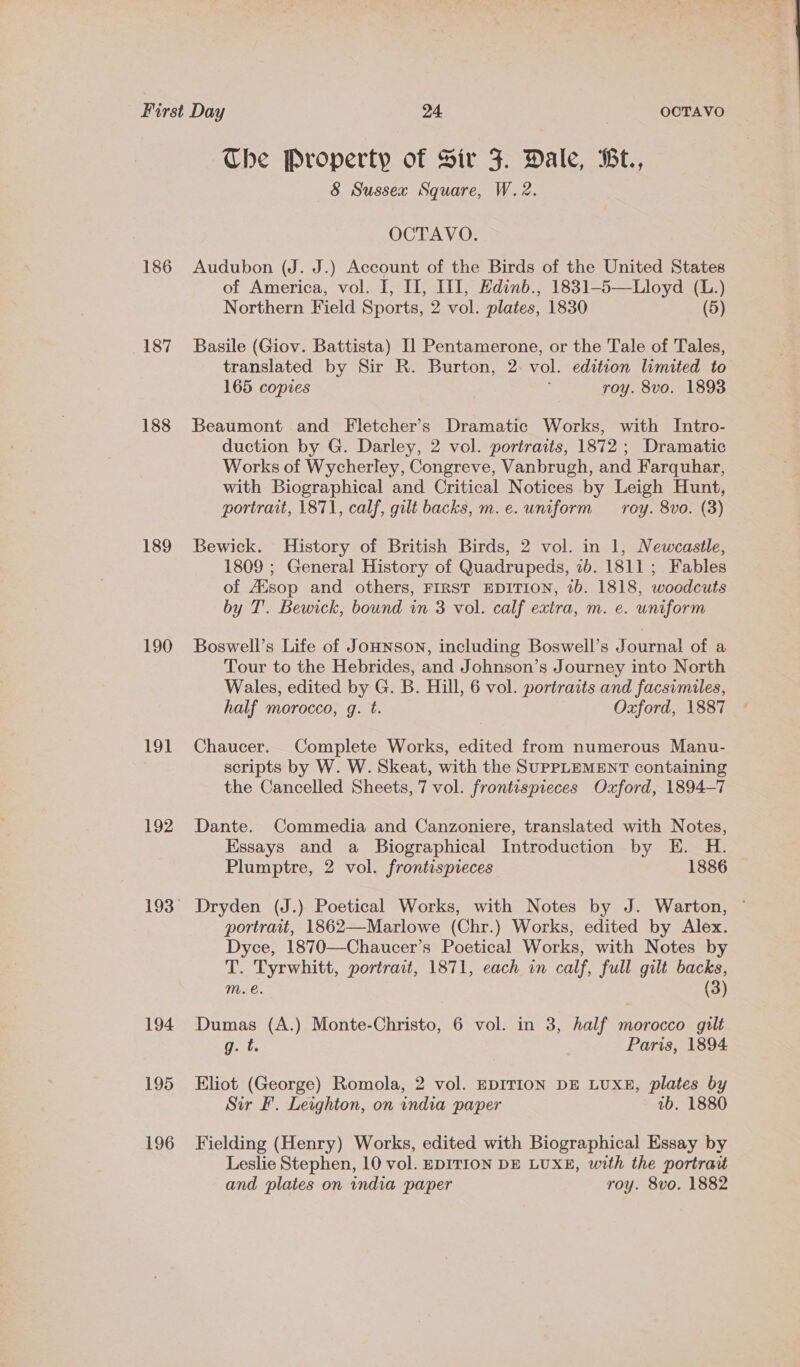 186 187 188 189 190 191 192 194 195 196 Che Property of Sir F. Dale, Bt., 8 Sussex Square, W.2. OCTAVO. Audubon (J. J.) Account of the Birds of the United States of America, vol. I, II, IfI, Hdinb., 1831-5—Lloyd (L.) Northern Field Sports, 2 vol. plates, 1830 (5) Basile (Giov. Battista) I] Pentamerone, or the Tale of Tales, translated by Sir R. Burton, 2: vol. edition limited to 165 copies roy. 8vo. 1893 Beaumont and Fletcher’s Dramatic Works, with Intro- duction by G. Darley, 2 vol. portraits, 1872 ; Dramatic Works of Wycherley, Congreve, Vanbrugh, and Farquhar, with Biographical and Critical Notices by Leigh Hunt, portrait, 1871, calf, gilt backs, m.e. uniform roy. 8vo. (3) Bewick. History of British Birds, 2 vol. in 1, Newcastle, 1809 ; General History of Quadrupeds, 7b. 1811; Fables of Ausop and others, FIRST EDITION, 1b. 1818, woodcuts by T'. Bewick, bound in 3 vol. calf extra, m. e. uniform Boswell’s Life of Jounson, including Boswell’s Journal of a Tour to the Hebrides, and Johnson’s Journey into North Wales, edited by G. B. Hill, 6 vol. portraits and facsimiles, half morocco, g. t. Oxford, 1887 Chaucer. Complete Works, edited from numerous Manu- scripts by W. W. Skeat, with the SUPPLEMENT containing the Cancelled Sheets, 7 vol. frontispreces Oxford, 1894-7 Dante. Commedia and Canzoniere, translated with Notes, Essays and a Biographical Introduction by E. H. Plumptre, 2 vol. frontispieces 1886 Dryden (J.) Poetical Works, with Notes by J. Warton, ~ portrait, 1862—Marlowe (Chr.) Works, edited by Alex. Dyce, 1870—Chaucer’s Poetical Works, with Notes by T. Tyrwhitt, portrait, 1871, each in calf, full gilt backs, m. e. (3) Dumas (A.) Monte-Christo, 6 vol. in 3, half morocco gilt g. t. Paris, 1894 Eliot (George) Romola, 2 vol. EDITION DE LUXE, plates by Sir Ff. Leighton, on india paper 1b. 1880 Fielding (Henry) Works, edited with Biographical Essay by Leslie Stephen, 10 vol. EDITION DE LUXE, with the portrau and plates on india paper roy. 8vo. 1882