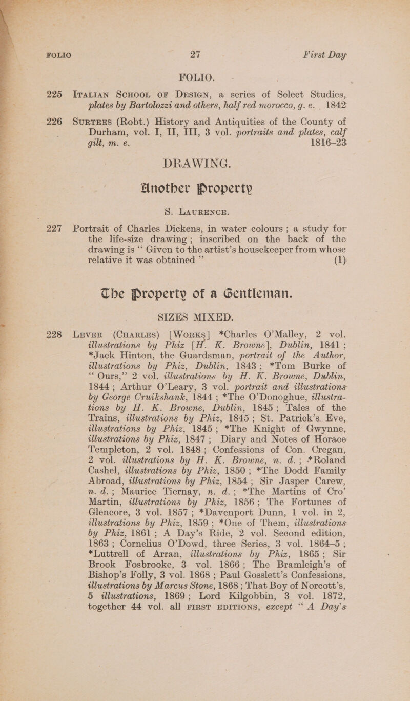 FOLIO. 225 IvratiaAN ScHoot oF DESIGN, a series of Select Studies, plates by Bartolozzi and others, half red morocco, g.e. _ 1842 226 SuRTEES (Robt.) History and Antiquities of the County of ; Durham, vol. I, I, Ill, 3 vol. portraits and plates, calf gilt, m. e. 1816-23. DRAWING. Anotber Property S. LAURENCE. 227 Portrait of Charles Dickens, in water colours ; a study for the life-size drawing; inscribed on the back of the drawing is ‘‘ Given to the artist’s housekeeper from whose relative it was obtained ” (1) The Property of a Gentleman. SIZES MIXED. 228 Lever (CHARLES) [Works] *Charles O'Malley, 2 vol. illustrations by Phiz [H. K. Browne], Dublin, 1841; *Jack Hinton, the Guardsman, portrait of the Author, illustrations by Phiz, Dublin, 1843; *Tom Burke of “ Ours,” 2 vol. dlustrations by H. K. Browne, Dublin, 1844; Arthur O’Leary, 3 vol. portrait and illustrations by George Cruikshank, 1844 ; *The O’ Donoghue, tllustra- ’ tions by H. K. Browne, Dublin, 1845; Tales of the Trains, twlustrations by Phiz, 1845; St. Patrick’s. Eve, wlustrations by Phiz, 1845; *The Knight of Gwynne, illustrations by Phiz, 1847; Diary and Notes of Horace Templeton, 2 vol. 1848; Confessions of Con. Cregan, 2 vol. illustrations by H. K. Browne, n. d.; *Roland Cashel, illustrations by Phiz, 1850; *The Dodd Family Abroad, illustrations by Phiz, 1854; Sir Jasper Carew, nm. d.; Maurice Tiernay, n. d.; *The Martins of Cro’ Martin, illustrations by Phiz, 1856; The Fortunes of Glencore, 3 vol. 1857; *Davenport Dunn, 1 vol. in 2, ulustrations by Phiz, 1859; *One of Them, tlustrations by Phiz, 1861; A Day’s Ride, 2 vol. Second edition, 1863 ; Cornelius O’Dowd, three Series, 3 vol. 1864-5 ; *Luttrell of Arran, «lustrations by Phiz, 1865; Sir Brook Fosbrooke, 3 vol. 1866; The Bramleigh’s of Bishop’s Folly, 3 vol. 1868 ; Paul Gosslett’s Confessions, tllustrations by Marcus Stone, 1868 ; That Boy of Norcott’s, 5 wlustrations, 1869; Lord Kilgobbin, 3 vol. 1872, together 44 vol. all FIRST EDITIONS, except “A Day’s 