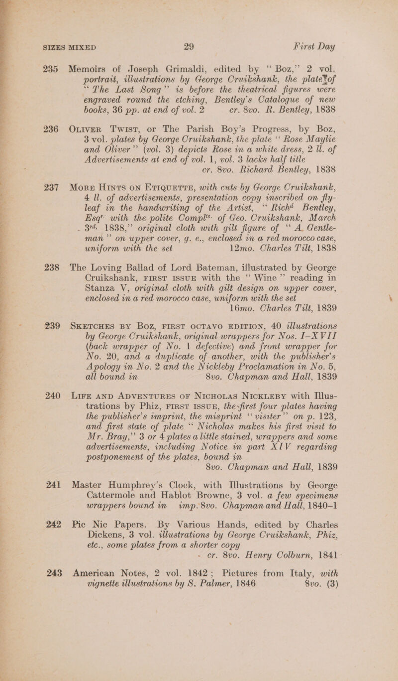 235 Memoirs of Joseph Grimaldi, edited by “ Boz,” 2 vol. portrait, illustrations by George Cruikshank, the plate¥of “The Last Song” is before the theatrical figures were engraved round the etching, Bentley's Catalogue of new books, 36 pp. at end of vol. 2 cr. 8vo. R. Bentley, 1838 236 OniveR Twist, or The Parish Boy’s Progress, by Boz, 3 vol. plates by George Cruikshank, the plate ‘‘ Rose Maylie and Oliver’ (vol. 3) depicts Rose in a white dress, 2 Il. of Advertisements at end of vol. 1, vol. 3 lacks half title cr. 8vo. Richard Bentley, 1838 237 More Hints on ETIQUETTE, with cuts by George Cruikshank, leaf in the handwriting of the Artist, “ Richt Bentley, Esq’ with the polite Compl’ of Geo. Cruikshank, March . 37 1838,” original cloth with gilt figure of “‘ A. Gentle- man’ on upper cover, g. e., enclosed in a red morocco case, uniform with the set 12mo. Charles Tilt, 1838 238 The Loving Ballad of Lord Bateman, illustrated by George Cruikshank, FIRST ISSUE with the “ Wine ”’ reading in Stanza V, original cloth with gilt design on upper cover, enclosed in a red morocco case, uniform with the set l6mo. Charles Tilt, 1839 239 SKETCHES BY Boz, FIRST OCTAVO EDITION, 40 illustrations by George Cruikshank, original wrappers for Nos. I-X VII (back wrapper of No. 1 defective) and front wrapper for No. 20, and a duplicate of another, with the publisher's Apology in No. 2 and the Nickleby Proclamation in No. 5, all bound in 8vo. Chapman and Hall, 1839 240 ae AND ADVENTURES oF NicnoLas NIcKLEBY with Illus- trations by Phiz, FIRST ISSUE, the-first four plates having the publisher’ s imprint, the misprint ‘““ersiter”” on p. 123, and first state of plate *“‘ Nicholas makes his first visit to Mr. Bray,” 3 or 4 plates a little stained, wrappers and some advertisements, including Notice in part XIV regarding postponement of the plates, bound in 8vo. Chapman and Hall, 1839 241 Master Humphrey’s Clock, with Illustrations by George Cattermole and Hablot Browne, 3 vol. a few specimens wrappers bound in wimp. 8vo. Chapman and Hall, 1840-1 242 Pic Nic Papers. By Various Hands, edited by Charles Dickens, 3 vol. dllustrations by George Cruikshank, Phiz, etc., some plates from a shorter copy - cr. 8vo. Henry Colburn, 1841. 243 American Notes, 2 vol. 1842; Pictures from Italy, with vignette illustrations by S. Palmer, 1846 Bvo. (3)