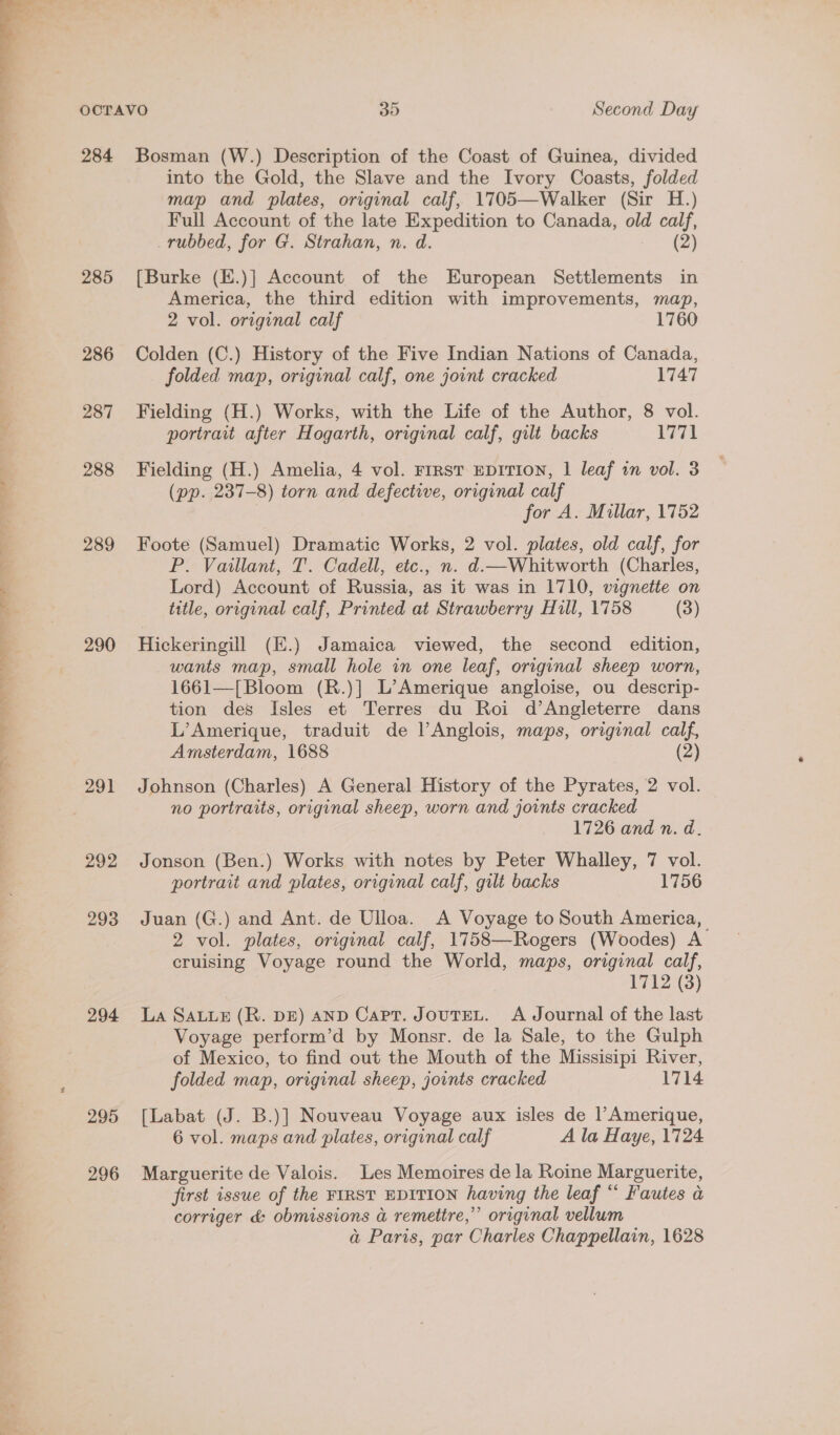  284 285 286 287 288 289 290 291 292 293 294 295 296 Bosman (W.) Description of the Coast of Guinea, divided into the Gold, the Slave and the Ivory Coasts, folded map and plates, original calf, 1705—Walker (Sir H.) Full Account of the late Expedition to Canada, old calf, rubbed, for G. Strahan, n. d. (2) [Burke (E.)] Account of the European Settlements in America, the third edition with improvements, map, 2 vol. original calf 1760 Colden (C.) History of the Five Indian Nations of Canada, folded map, original calf, one joint cracked 1747 Fielding (H.) Works, with the Life of the Author, 8 vol. portrait after Hogarth, original calf, gilt backs 1771 Fielding (H.) Amelia, 4 vol. FrrsT EDITION, 1 leaf in vol. 3 (pp. 237-8) torn and defective, original calf for A. Millar, 1752 Foote (Samuel) Dramatic Works, 2 vol. plates, old calf, for P. Vaillant, T. Cadell, etc., n. d.—Whitworth (Charles, Lord) Account of Russia, as it was in 1710, vignette on title, original calf, Printed at Strawberry Hill, 1758 (3) Hickeringill (E.) Jamaica viewed, the second edition, wants map, small hole in one leaf, original sheep worn, 1661—[Bloom (R.)] L’Amerique angloise, ou descrip- tion des Isles et Terres du Roi d’Angleterre dans L’Amerique, traduit de lAnglois, maps, original calf, Amsterdam, 1688 (2) Johnson (Charles) A General History of the Pyrates, 2 vol. no portraits, original sheep, worn and joints cracked 1726 and n. d. Jonson (Ben.) Works with notes by Peter Whalley, 7 vol. portrait and plates, original calf, gilt backs 1756 Juan (G.) and Ant. de Ulloa. A Voyage to South America, 2 vol. plates, original calf, 1758—Rogers (Woodes) A cruising Voyage round the World, maps, original calf, 1712 (8) La SALLE (R. DE) AND Capt. JouTEL. A Journal of the last Voyage perform’d by Monsr. de la Sale, to the Gulph of Mexico, to find out the Mouth of the Missisipi River, folded map, original sheep, joints cracked 1714 [Labat (J. B.)] Nouveau Voyage aux isles de l’Amerique, 6 vol. maps and plates, original calf A la Haye, 1724 Marguerite de Valois. Les Memoires de la Roine Marguerite, first issue of the FIRST EDITION having the leaf “ Fautes a corriger d&amp;: obmissions a remettre,” original vellum a Paris, par Charles Chappellain, 1628