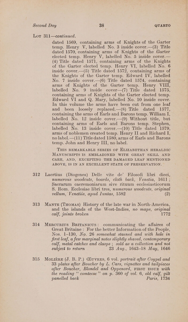 312 313 314 315 dated 1569, containing arms of Knights of the Garter temp. Henry V, labelled No. 3 inside cover.—(3) Title dated 1570, containing arms of Knights of the Garter elected temp. Henry V, labelled No. 5 inside cover.— (4) Title dated 1571, containing arms of the Knights of the Garter elected temp. Henry VI, labelled No. 6 inside cover.—(5) Title dated 1572, containing arms of the Knights of the Garter temp. Edward IV, labelled No. 7 inside cover.—(6) Title dated 1574, containing arms of Knights of the Garter temp. Henry VIII, labelled No. 9 inside cover—(7) Title dated 1575, containing arms of Knights of the Garter elected temp. Edward VI and Q. Mary, labelled No. 10 inside cover. In this volume the arms have been cut from one leaf and been loosely replaced.—(8) Title dated 1577, containing the arms of Earls and Barons temp. William I, labelled No. 12 inside cover.—(9) Without title, but containing arms of Earls and Barons temp. Stephen, labelled No. 13 inside cover.—(10) Title dated 1579, arms of noblemen created temp. Henry II and Richard I, no label.—(11) Title dated 1580, arms of Earls and Barons temp. John and Henry III, no label. THIS REMARKABLE SERIES OF KLIZABETHAN HERALDIC MANUSCRIPTS IS EMBLAZONED WITH GREAT SKILL AND CARE, AND, EXCEPTING THE DAMAGED LEAF MENTIONED ABOVE, IS IN AN EXCELLENT STATE OF PRESERVATION. Laertius (Diogenes) Delle vite de’ Filosofi libri dieci, numerous woodcuts, boards, cloth back, Venetia, 1611; Sacrarum caeremoniarum sive rituum ecclesiasticorum S. Rom. Ecclesiae libri tres, numerous woodcuts, original vellum, Venetis, apud Iuntas, 1582 (2) MantTE (Tuomas) History of the late war in North-America, and the islands of the West-Indies, no maps, original calf, joints broken 1772 Mercurivus BRITANICUS: communicating the affaires of Great Britaine : For the better Information of the People, Nos. 1-130, No. 26 somewhat stained and with hole im first leaf, a few marginal notes slightly shaved, contemporary calf, metal catches and clasps ; sold as a collection and not subject to return 23 Aug., 1643-18 May, 1646 33 plates after Boucher by L. Cars, vignettes and tailpreces after Boucher, Blondel and Oppenord, FIRST ISSUE with the reading “‘ comteese”’ on p. 360 of vol. 6, old calf, gilt panelled back Paris, 1734