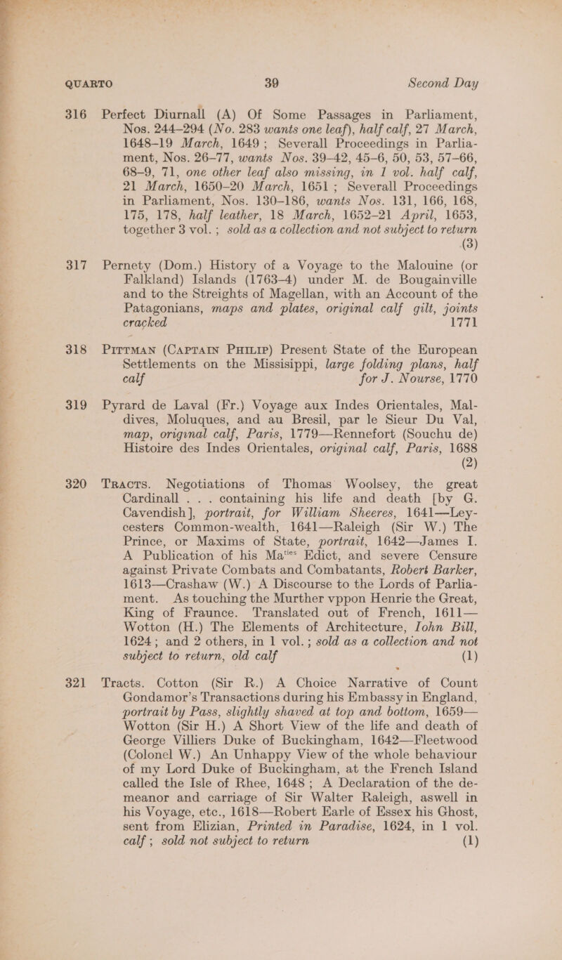  316 317 318 319 320 321 Perfect Diurnall (A) Of Some Passages in Parliament, Nos. 244-294 (No. 283 wants one leaf), half calf, 27 March, 1648-19 March, 1649; Severall Proceedings in Parlia- ment, Nos. 26-77, wants Nos. 39-42, 45-6, 50, 53, 57-66, 68-9, 71, one other leaf also missing, in 1 vol. half calf, 21 March, 1650-20 March, 1651; Severall Proceedings in Parliament, Nos. 130-186, wants Nos. 131, 166, 168, 175, 178, half leather, 18 March, 1652-21 April, 1653, together 3 vol. ; sold as a collection and not subject to return (3) Pernety (Dom.) History of a Voyage to the Malouine (or Falkland) Islands (1763-4) under M. de Bougainville and to the Streights of Magellan, with an Account of the Patagonians, maps and plates, original calf gilt, joints cracked 1771 PITTMAN (CAPTAIN Puiuip) Present State of the European Settlements on the Missisippi, large folding plans, half calf for J. Nourse, 1770 Pyrard de Laval (Fr.) Voyage aux Indes Orientales, Mal- dives, Moluques, and au Bresil, par le Sieur Du Val, map, origynal calf, Paris, 1779—Rennefort (Souchu de) Histoire des Indes Orientales, original calf, Paris, 1688 (2) Tracts. Negotiations of Thomas Woolsey, the great Cardinall . . . containing his life and death [by G. Cavendish], portrait, for William Sheeres, 1641—Ley- cesters Common-wealth, 1641—Raleigh (Sir W.) The Prince, or Maxims of State, portrait, 1642—James I. A Publication of his Ma Edict, and severe Censure against Private Combats and Combatants, Robert Barker, 1613—Crashaw (W.) A Discourse to the Lords of Parlia- ment. As touching the Murther vppon Henrie the Great, King of Fraunce. Translated out of French, 1611— Wotton (H.) The Elements of Architecture, John Bull, 1624; and 2 others, in 1 vol.; sold as a collection and not subject to return, old calf (1) Tracts. Cotton (Sir R.) A Choice Narrative of Count Gondamor’s Transactions during his Embassy in England, portrait by Pass, slightly shaved at top and bottom, 1659— Wotton (Sir H.) A Short View of the life and death of George Villiers Duke of Buckingham, 1642—Fleetwood (Colonel W.) An Unhappy View of the whole behaviour of my Lord Duke of Buckingham, at the French Island called the Isle of Rhee, 1648; A Declaration of the de- meanor and carriage of Sir Walter Raleigh, aswell in his Voyage, etc., 1618—Robert Earle of Essex his Ghost, sent from Elizian, Printed in Paradise, 1624, in 1 vol. calf ; sold not subject to return (1)