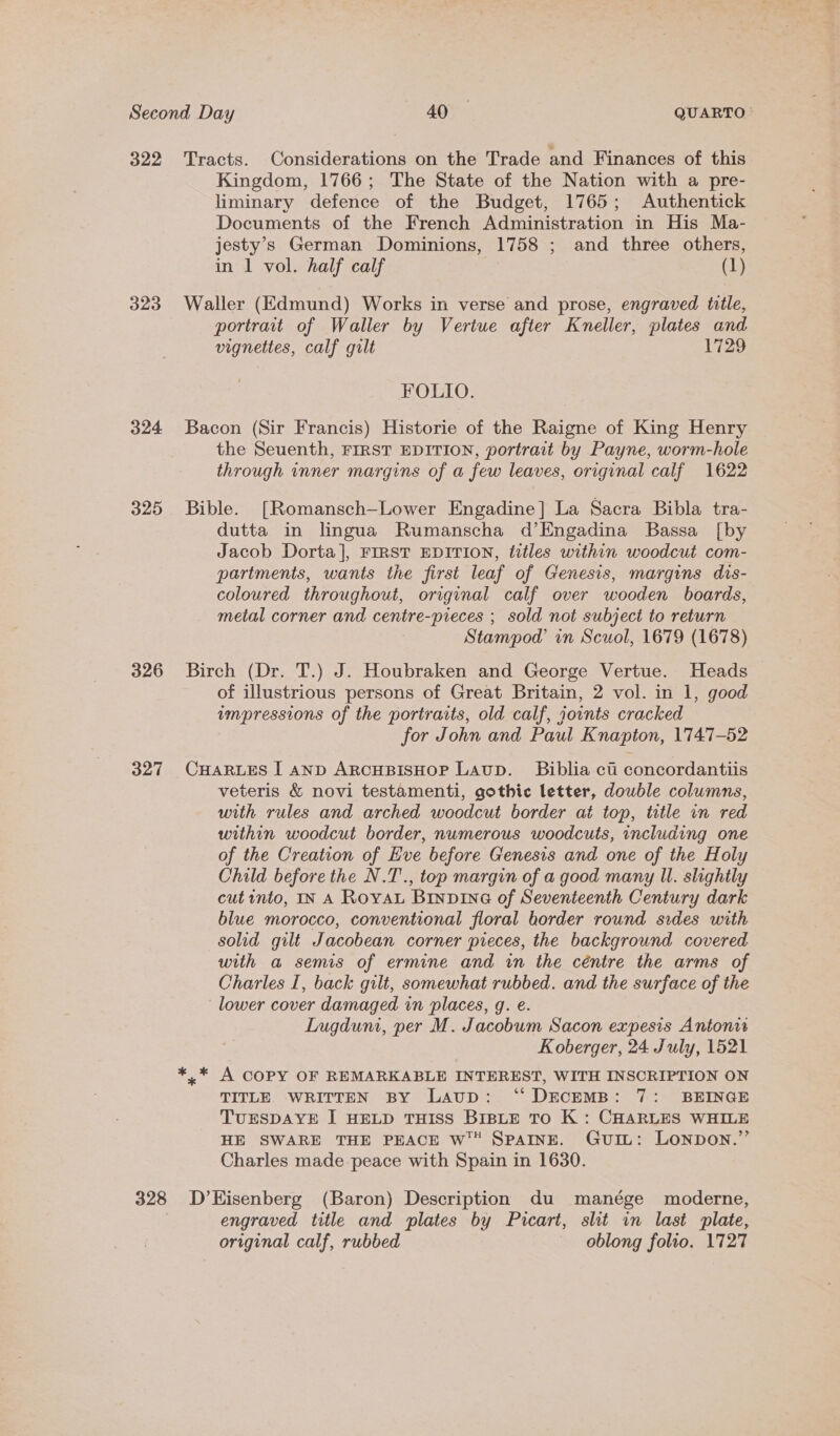 Second Day 74059 QUARTO- 322 Tracts. Considerations on the Trade and Finances of this Kingdom, 1766; The State of the Nation with a pre- liminary defence of the Budget, 1765; Authentick Documents of the French Administration in His Ma- jesty’s German Dominions, 1758 ; and three others, in 1 vol. half calf (1) 323 Waller (Edmund) Works in verse and prose, engraved Wille, portrait of Waller by Vertue after Kneller, plates and vignettes, calf gilt 1729 FOLIO. 324 Bacon (Sir Francis) Historie of the Raigne of King Henry . the Seuenth, FIRST EDITION, portrait by Payne, worm-hole through inner margins of a few leaves, original calf 1622 325 Bible. [Romansch—Lower Engadine] La Sacra Bibla tra- dutta in lingua Rumanscha d’Engadina Bassa [by Jacob Dorta], FIRST EDITION, titles within woodcut com- partments, wants the first leaf of Genesis, margins dis- coloured throughout, original calf over wooden boards, metal corner and centre-pieces ; sold not subject to return Stampod in Scuol, 1679 (1678) 326 Birch (Dr. T.) J. Houbraken and George Vertue. Heads of illustrious persons of Great Britain, 2 vol. in 1, good vmpressions of the portraits, old calf, joints cracked for John and Paul Knapton, 1747-52 327 CHARLES I AnD ArRcHBISHOP LAupD. Biblia ct' concordantiis veteris &amp; novi testamenti, gothic letter, double columns, with rules and arched woodcut border at top, title in red within woodcut border, numerous woodcuts, including one of the Creation of Eve before Genesis and one of the Holy Child before the N.T'., top margin of a good many Il. slightly cut into, IN A Roya Binpvina of Seventeenth Century dark blue morocco, conventional floral border round sides with solid gilt Jacobean corner pieces, the background covered wih a semis of ermine and in the céntre the arms of Charles I, back gilt, somewhat rubbed. and the surface of the ‘lower cover damaged in places, g. e. Lugdum, per M. Jacobum Sacon expesis Antonie Koberger, 24 July, 1521 ** A COPY OF REMARKABLE INTEREST, WITH INSCRIPTION ON TITLE. WRITTEN BY Laup: ‘“ DECEMB: 7: BEINGE TUESDAYE I HELD THISS BIBLE TO K : CHARLES WHILE HE SWARE THE PEACE wW™ SPAINE. GuiIL: LONDON.”’ Charles made-peace with Spain in 1630. 328 D’Hisenberg (Baron) Description du manége moderne, engraved title and plates by Picart, slit in last plate, original calf, rubbed oblong folio. 1727