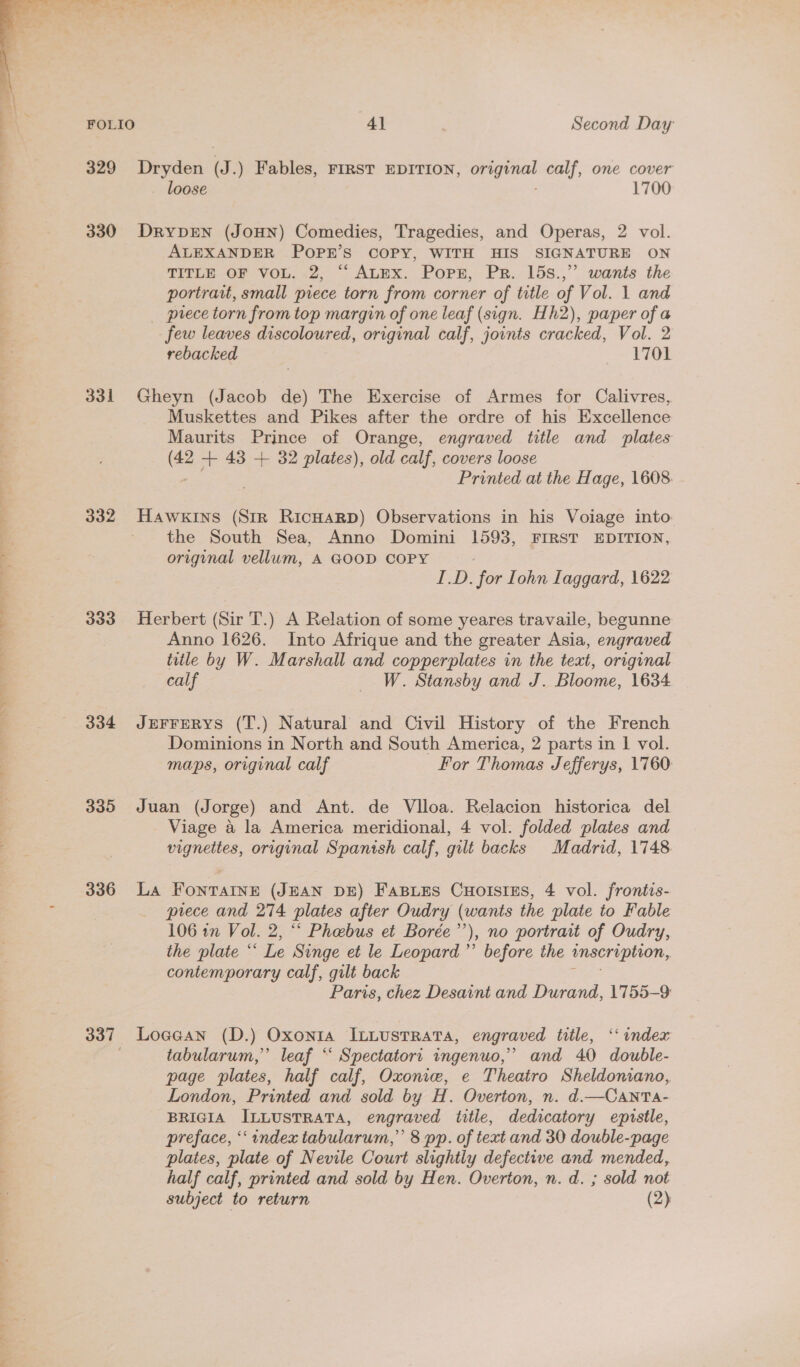  329 330 331 333 334 335 336 4] Second Day Dryden (J.) Fables, FIRST EDITION, sk sea calf, one cover loose 1700 DRYDEN (JOHN) Comedies, Tragedies, and Operas, 2 vol. ALEXANDER POPR’S COPY, WITH HIS SIGNATURE ON TITLE GE VOL.-2, ~ ALmx. Pop, Pr. 15s.,”. wants the portrait, small piece torn from corner of title of Vol. 1 and _ prece torn from top margin of one leaf (sign. Hh2), paper of a few leaves discoloured, original calf, joints cracked, Vol. 2 rebacked 1701 Gheyn (Jacob de) The Exercise of Armes for Calivres, Muskettes and Pikes after the ordre of his Excellence Maurits Prince of Orange, engraved title and plates a + 43 + 32 plates), old calf, covers loose Printed at the Hage, 1608. HAWKINS (Str RicHAaRD) Observations in his Voiage into the South Sea, Anno Domini 1593, FIRST EDITION, original vellum, A GOOD COPY / ID. for Iohn Laggard, 1622 Herbert (Sir T.) A Relation of some yeares travaile, begunne Anno 1626. Into Afrique and the greater Asia, engraved title by W. Marshall and copperplates in the text, original calf _ W. Stansby and J. Bloome, 1634 JEFFERYS (T.) Natural and Civil History of the French Dominions in North and South America, 2 parts in 1 vol. maps, original calf For Thomas Jefferys, 1760: Juan (Jorge) and Ant. de Vlloa. Relacion historica del Viage a la America meridional, 4 vol. folded plates and vignettes, original Spanish calf, gilt backs Madrid, 1748. La FontTaInE (JEAN DE) FaBLes CuolstEs, 4 vol. frontis- piece and 274 plates after Oudry (wants the plate to Fable 106 in Vol. 2, ‘‘ Phebus et Borée’’), no portrait of Oudry, the plate “‘ Le Singe et le Leopard’ before the inscription, contemporary calf, gilt back tgs Paris, chez Desaint and Durand, 1755-9 Loagean (D.) Oxonia ILLusTRATA, engraved title, ‘index tabularum,” leaf “‘ Spectatort ingenuo,’ and 40 double- page plates, half calf, Oxoniw, e Theatro Sheldoniano, London, Printed and sold by H. Overton, n. d.—CAntTa- BRIGIA ILLUSTRATA, engraved title, dedicatory epzustle, preface, ‘index tabularum,”’ 8 pp. of text and 30 double-page plates, plate of Nevile Court slightly defective and mended, half calf, printed and sold by Hen. Overton, n. d. ; sold not subject to return (2)