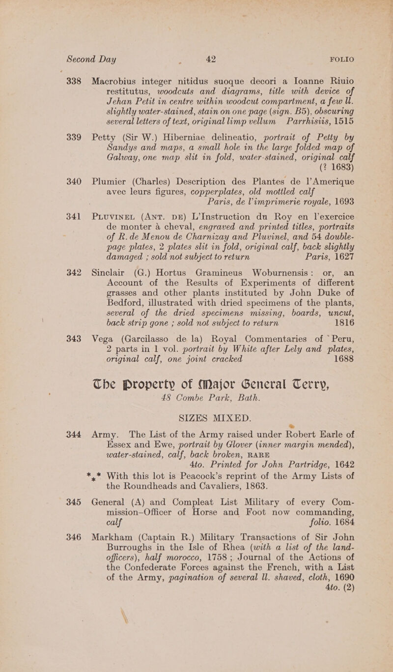 338 339 340 341 342 343 344 345 346 Macrobius integer nitidus suoque decori a Ioanne Riuio restitutus, woodcuts and diagrams, title with device of Jehan Petit in centre within woodcut compartment, a few Ul. slightly water-stained, stain on one page (sign. B5), obscuring several letters of text, original limp vellum Parrhisis, 1515 Petty (Sir W.) Hiberniae delineatio, portrait of Petty by Sandys and maps, a small hole in the large folded map of Galway, one map slit in fold, water-stained, original calf (? 1683) Plumier (Charles) Description des Plantes de l’Amerique avec leurs figures, copperplates, old mottled calf Paris, de Vimprimerve royale, 1693 PLUVINEL (ANT. DE) L’Instruction du Roy en lexercice de monter a cheval, engraved and printed titles, portraits of R.de Menou de Charnizay and Pluvinel, and 54 double- page plates, 2 plates shit in fold, original calf, back slightly damaged ; sold not subject to return Paris, 1627 Sinclair (G.) Hortus Gramineus Woburnensis: or, an Account of the Results of Experiments of different grasses and other plants instituted by John Duke of Bedford, illustrated with dried specimens of the plants, several of the dried specimens missing, boards, uncut, back strip gone ; sold not subject to return 1816 Vega (Garcilasso de la) Royal Commentaries of © Peru, 2 parts in | vol. portrait by White after Lely and plates, original calf, one jount cracked 1688 Che Property of Major General Terry, 48 Combe Park, Bath. SIZES MIXED. &amp; Army. The List of the Army raised under Robert Earle of Essex and Ewe, portrait by Glover (inner margin mended), water-stained, calf, back broken, RARE 4to. Printed for John Partridge, 1642 the Roundheads and Cavaliers, 1863. General (A) and Compleat List Military of every Com- mission—Officer of Horse and Foot now commanding, calf folto. 1684 Markham (Captain R.) Military Transactions of Sir John Burroughs in the Isle of Rhea (with a list of the land- officers), half morocco, 1758; Journal of the Actions of the Confederate Forces against the French, with a List of the Army, pagination of several ll. shaved, cloth, 1690 4to. (2)