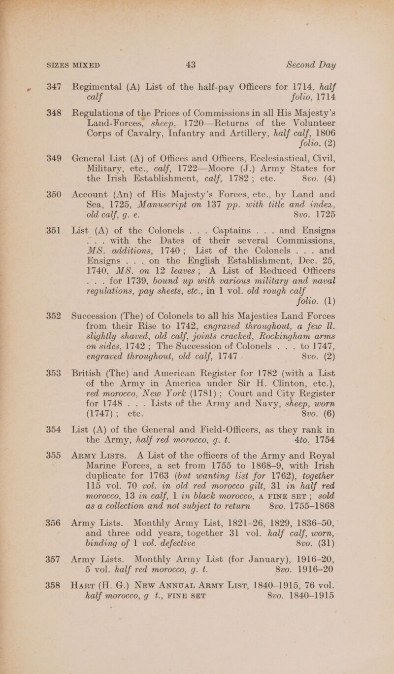  347 348 349 350 352 353 354 355 356 357 358 Regimental (A) List of the half-pay Officers for 1714, half calf folio, 1714 Regulations of the Prices of Commissions in all His Majesty’s Land-Forces, sheep, 1720—Returns of the Volunteer Corps of Cavalry, Infantry and Artillery, half calf, 1806 3 folio. (2) General List (A) of Offices and Officers, Ecclesiastical, Civil, Military, etc., calf, 1722—Moore (J.) Army States for the Irish Establishment, calf, 1782; etc. 8vo. (4) Account (An) of His Majesty’s Forces, etc., by Land and Sea, 1725, Manuscript on 137 pp. with title and indea, old calf, g. e. 8vo. 1725 List (A) of the Colonels ... Captains ... and Ensigns ... with the Dates of their several Commissions, MS. additions, 1740; List of the Colonels ... and Ensigns .. . on the English Establishment, Dec. 25, 1740, MS. on 12 leaves; A List of Reduced Officers .. . for 1739, bound up with various military and naval regulations, pay sheets, etc., in 1 vol. old rough calf folio. (1) Succession (The) of Colonels to all his Majesties Land Forces from their Rise to 1742, engraved throughout, a few Ul. slightly shaved, old calf, joints cracked, Rockingham arms on sides, 1742 ; The Succession of Colonels . . . to 1747, engraved throughout, old calf, 1747 . 8vo. (2) British (The) and American Register for 1782 (with a List of the Army in America under Sir H. Clinton, etc.), red morocco, New York (1781); Court and City Register for 1748 . . . Lists of the Army and Navy, sheep, worn CET2 7 5 etc: , =&lt; 8v0:-(6) List (A) of the General and Field-Officers, as they rank in the Army, half red morocco, g. t. 4to. 1754 Army Lists. A List of the officers of the Army and Royal Marine Forces, a set from 1755 to 1868-9, with Irish duplicate for 1763 (but wanting list for 1762), together 115 vol. 70 vol. in old red morocco gilt, 31 in half red morocco, 13 in calf, 1 in black morocco, A FINE SET; sold as a collection and not subject to return 8vo. 1755-1868 Army Lists. Monthly Army List, 1821-26, 1829, 1836-50, and three odd years, together 31 vol. half calf, worn, binding of 1 vol. defective 8vo. (31) Army Lists. Monthly Army List (for January), 1916-20, 5 vol. half red morocco, g. t. 8vo. 1916-20 Hart (H. G.) New Annvat Army List, 1840-1915, 76 vol. half morocco, g t., FINE SET 8vo. 1840-1915