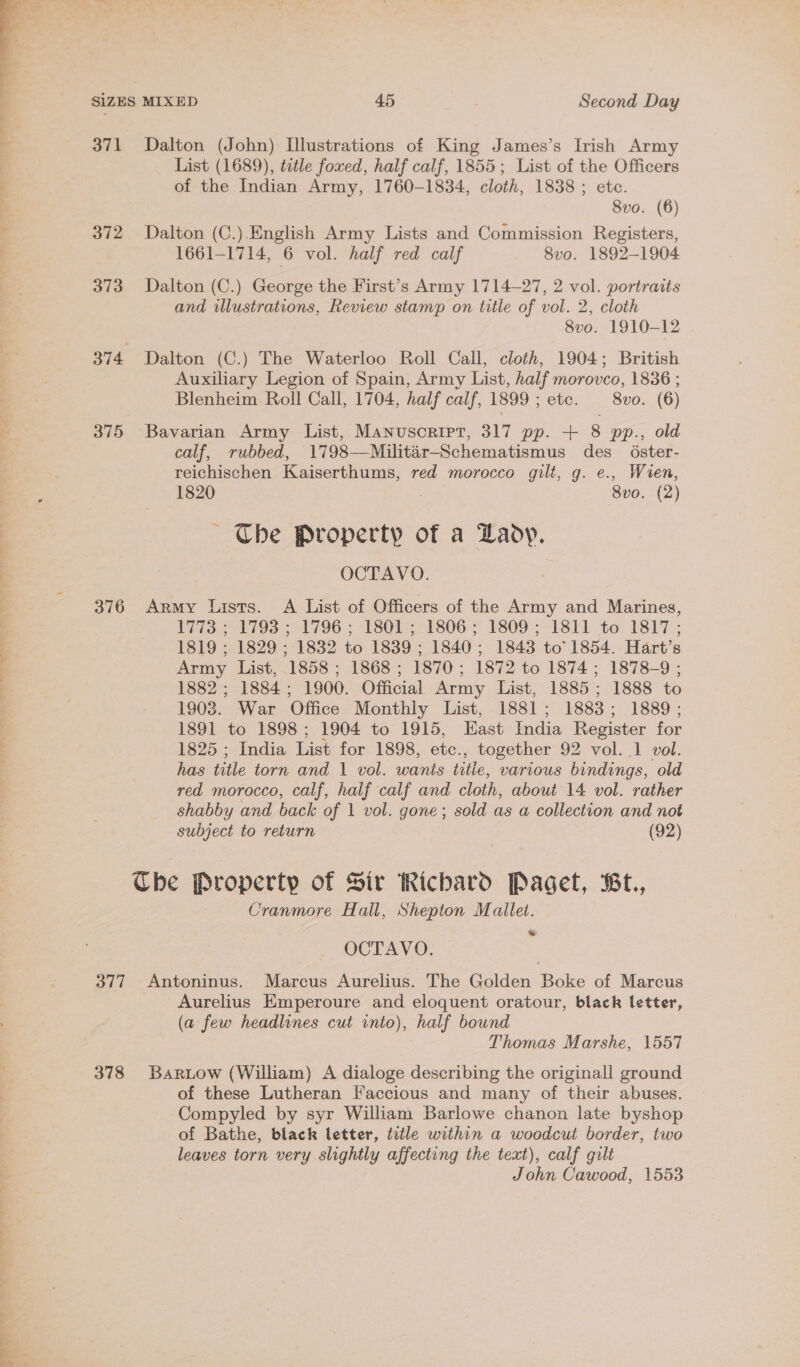 SIZES MIXED 45 Second Day 371 Dalton (John) Illustrations of King James’s Irish Army List (1689), tetle foxed, half calf, 1855; List of the Officers of the Indian Army, 1760-1834, cloth, 1838 ; ete. 8vo. (6) 372 Dalton (C.).English Army Lists and Commission Registers, 1661-1714, 6 vol. half red calf 8vo. 1892-1904 373 Dalton (C.) George the First’s Army 1714-27, 2 vol. portraits and illustrations, Review stamp on title of vol. 2, cloth 8vo. 1910-12 374 Dalton (C.) The Waterloo Roll Call, cloth, 1904; British Auxiliary Legion of Spain, Army List, half morovco, 1836 ; Blenheim Roll Call, 1704, half calf, 1899 ; etc. 8vo. (6) 375 Bavarian Army List, Manuscript, 317 pp. + 8 pp., old calf, rubbed, 1798—Militar-Schematismus des 6ster- reichischen Kaiserthums, red morocco gilt, g. e., Wien, 1820 8vo. (2) Che Property of a Lady. OCTAVO. 376 Army Lists. A List of Officers of the Army and Marines, PEIS 79793 3 1796.; T3801; 1806 = 1809-;-18l). to: 1817 ; 1819 ; 1829 ; 1832 to 1839; 1840; 1843 to 1854. Hart’s Army List, 1858 ; 1868 ; 1870; 1872 to 1874 ; 1878-9 ; 1882 ; 1884; 1900. Official Army List, 1885; 1888 to 1903. War Office Monthly List, 1881; 1883; 1889; 1891 to 1898; 1904 to 1915, East India Register for 1825 ; India List for 1898, etc., together 92 vol. .1 vol. has title torn and 1 vol. wants titie, various bindings, old red morocco, calf, half calf and cloth, about 14 vol. rather shabby and back of 1 vol. gone; sold as a collection and not subject to return (92) Che Property of Sir Richard Paget, Bt., Cranmore Hall, Shepton Mallet. OCTAVO. ‘ 377 Antoninus. Marcus Aurelius. The Golden Boke of Marcus Aurelius Emperoure and eloquent oratour, black letter, (a few headlines cut into), half bound Thomas Marshe, 1557 378 Barwtow (William) A dialoge describing the originall ground of these Lutheran Faccious and many of their abuses. Compyled by syr William Barlowe chanon late byshop of Bathe, black letter, title within a woodcut border, two leaves torn very slightly affecting the text), calf gilt John Cawood, 1553
