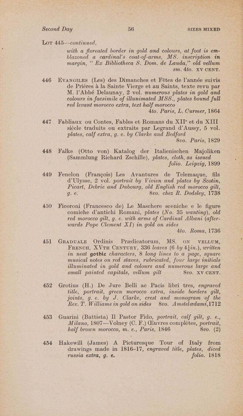 446 447 448 449 450 451 452 453 454 with a floreaied border in gold and colours, at foot is em- blazoned a cardinal’s coat-of-arms, MS. inscription in margin, ‘‘ Ex Bibliotheca S. Dom. de Lauda,’ old vellum sm. 4to. XV CENT. Evanaines (Les) des Dimanches et Fétes de l’année suivis de Priéres a la Sainte Vierge et au Saints, texte revu par M. VAbbé Delaunay, 2 vol. numerous plates in gold and colours in facsimile of illunimated MSS., plates bound full red levant morocco extra, text half morocco 4to. Paris, L. Curmer, 1864 Fabliaux ou Contes, Fables et Romans du XII* et du XIII siécle traduits ou extraits par Legrand d’Aussy, 5 vol. plates, calf extra, g. e. by Clarke and Bedford : 8vo. Paris, 1829 Falke (Otto von) Katalog der Italienischen Majoliken (Sammlung Richard Zschille), plates, cloth, as issued folio. Leipzig, 1899 Fenelon (Francois) Les Avantures de Telemaque, fils d’Ulysse, 2 vol. portrait by Vivien and plates by Scotin, Picart, Debrie and Dubourg, old English red morocco gilt, g. é. 8vo. chez R. Dodsley, 1738 Ficoroni (Francesco de) Le Maschere sceniche e le figure comiche d’antichi Romani, plates (No. 35 wanting), old red morocco gilt, g. e. with arms of Cardinal Albani (after- wards Pope Clement XI) in gold on sides | 4to. Roma, 1736 GRADUALE Ordinis Predicatorum, MS. ON VELLUM, FRENCH, XVTH CENTURY, 336 leaves (6 by 41in.), written in neat gothic characters, 8 long lines to a page, square musical notes on red staves, rubricated, four large initials illuminated in gold and colours and numerous large and small painted capitals, vellum gilt 8vo. XV CENT. Grotius (H.) De Jure Belli ac Pacis libri tres, engraved title, portrait, green morocco extra, inside borders gilt, joints, g.e. by J. Clarke, crest and monogram of the Rev. T. Williams in gold on sides 8vo. Amsteledami,1712 Guarini (Battista) Il Pastor Fido, portrait, calf gilt, g. e., Milano, 1807—Volney (C. F.) Giuvres completes, portrazt, half brown morocco, m. e., Paris, 1846 8vo. (2) Hakewill (James) A Picturesque Tour of Italy from drawings made in 1816-17, engraved title, plates, diced russia extra, g. @ folio. 1818
