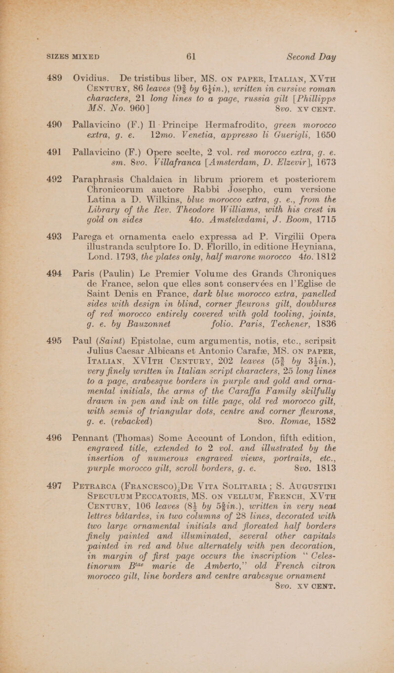  489 490 491 492 493 494 495 496 497 Ovidius. De tristibus liber, MS. on paper, ITatian, X VTH CENTURY, 86 leaves (93 by 61in.), written in cursive roman characters, 21 long lines to a page, russia gilt [Phillipps MS. No. 960] 8vo. XV CENT. Pallavicino (F.) Il: Principe Hermafrodito, green morocco extra, g. e. 1l2mo. Venetia, appresso li Guerigh, 1650 Pallavicino (F.) Opere scelte, 2 vol. red morocco extra, g. e. sm. 8vo. Villafranca [| Amsterdam, D. Elzevir], 1673 Paraphrasis Chaldaica in lbrum priorem et posteriorem Chronicorum auctore Rabbi Josepho, cum _ versione Latina a D. Wilkins, blwe morocco extra, g. e., from the Inbrary of the Rev. Theodore Williams, with his crest in gold on sides 4to. Amsteledami, J. Boom, 1715 Parega et ornamenta caelo expressa ad P. Virgilii Opera illustranda sculptore Io. D. Florillo, in editione Heyniana, Lond. 1793, the plates only, half marone morocco 4to. 1812 Paris (Paulin) Le Premier Volume des Grands Chroniques de France, selon que elles sont conservées en ]’Eglise de Saint Denis en France, dark blue morocco extra, panelled sides with design in blind, corner fleurons gilt, doublures of red morocco entirely covered with gold tooling, joints, g. €. by Bauzonnet folio. Paris, Techener, 1836 Paul (Saint) Epistolae, cum argumentis, notis, etc., scripsit Julius Caesar Albicans et Antonio Carafe, MS. oN PAPER, Iranian, XVITH CENTURY, 202 leaves (53 by 3hin.), very finely written in Italian script characters, 25 long lunes to a page, arabesque borders in purple and gold and orna- mental initials, the arms of the Caraffa Family skilfully drawn in pen and ink on title page, old red morocco gilt, — with semis of triangular dots, centre and corner fleurons, g. e. (rebacked) 8vo. Romae, 1582 Pennant (Thomas) Some Account of London, fifth edition, engraved title, extended to 2 vol. and illustrated by the insertion of numerous engraved views, portraits, etc., purple morocco gilt, scroll borders, g. e. 8vo. 1813 PETRARCA (FRANCESCO);DE Vita Souiraria; 8. AUGUSTINI SPECULUM PEccaTorIsS, MS. ON VELLUM, FRENCH, X VTH _CEntTuRY, 106 leaves (84 by 527n.), written in very neat lettres bdtardes, in two columns of 28 lines, decorated with two large ornamental initials and floreated half borders finely painted and illuminated, several other capitals painted in red and blue alternately with pen decoration, in margin of first page occurs the inscription “ Celes- tinorum Be marie de Amberto,” old French citron morocco gilt, line borders and centre arabesque ornament 8vo. XV OENT.