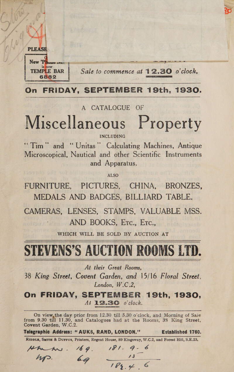   a ws Sc aca On FRIDAY, SEPTEMBER 19th, 1930. A CATALOGUE OF Miscellaneous Property INCLUDING “Tim” and ‘ Unitas’’ Calculating Machines, Antique Microscopical, Nautical and other Scientific Instruments and Apparatus. ALSO FURNITURE, PICTURES, CHINA, BRONZES, MEDALS AND BADGES, BILLIARD TABLE. CAMERAS, LENSES, STAMPS, VALUABLE MSS. AND BOOKS, Etc., Etc., WHICH WILL BE SOLD BY AUCTION AT STEVENS’S AUCTION ROOMS LTD. At their Great Rooms, 38 King Street, Covent Garden, and 15/16 Floral Street, London, W.C.2, On FRIDAY, SEPTEMBER 19th, 1930, At 22.30 o'clock. |  On view,the day prior from 12.30 till 5.30 o'clock, and Morning of Saie from 9.30 till 11.30, and Catalogues had at the Rooms, 38 King Street, Covent Garden, W.C.2. Telegraphic Address: “‘ AUKS, RAND, LONDON.”’ Established 1760. Rippiz, SmitH &amp; Durrus, Printers, Regent House, 89 Kingsway, W.C.2, and Forest Hill, S.E.23, Pbn_A - 6G. sP/- gas