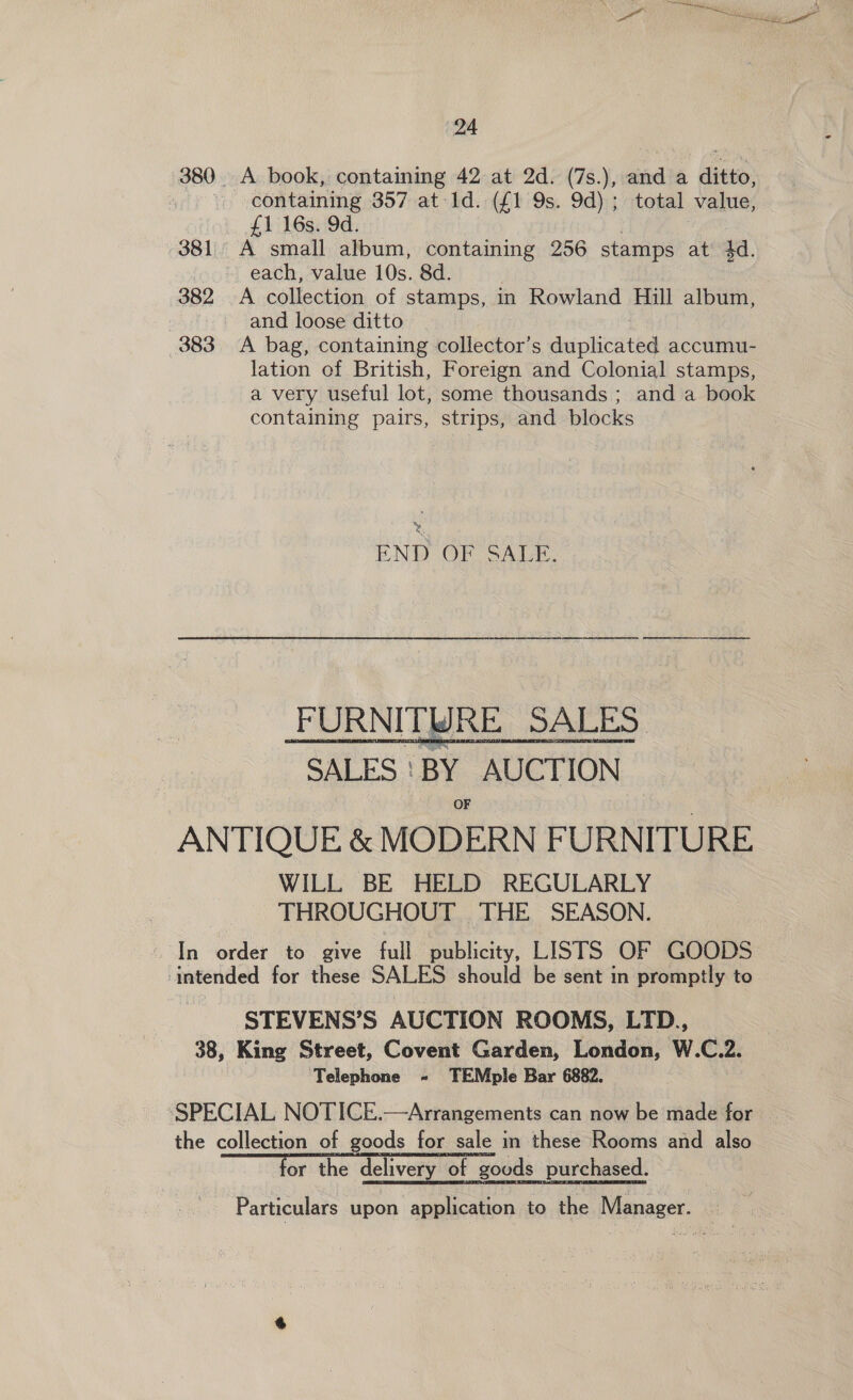 380. A book, containing 42 at 2d. (7s.), and a ditto, .\ containing 357 at 1d. (£1 9s. 9d); total value, £1 16s. 9d. 381. A small album, containing 256 stamps at 4d. ~ each, value 10s. 8d. 382 A collection of stamps, in Rowland Hill album, : and loose ditto 383 A bag, containing collector’s duplicated accumu- lation of British, Foreign and Colonial stamps, a very useful lot, some thousands ; and a book containing pairs, strips, and blocks ry END OF SALA. FURNITWRE SALES. “SALES | “BY. AUCTION OF ANTIQUE &amp; MODERN FURNITURE WILL BE HELD REGULARLY | THROUGHOUT THE SEASON. In order to give full publicity, LISTS OF GOODS intended for these SALES should be sent in promptly to STEVENS’S AUCTION ROOMS, LTD., 38, King Street, Covent Garden, London, W.C.2. ‘Telephone - TEMple Bar 6882. ‘SPECIAL NOTICE.—Arrangements can now be made for the collection of goods for sale in these Rooms and also for the delivery of goods purchased. Particulars upon application to the Manager. — =  