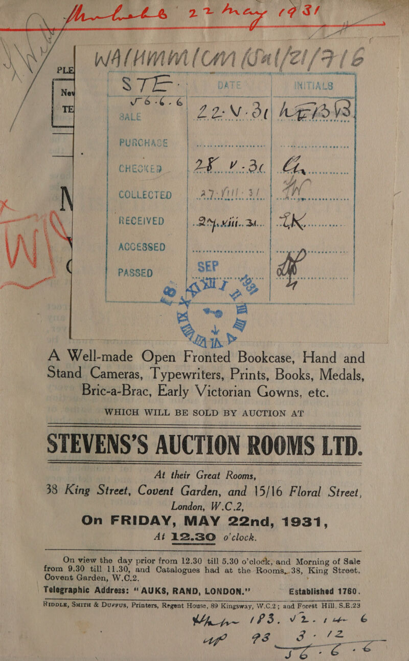 bis riviih Conte!   WA ee eee PURCHASE CHECKED RECEIVED ACCESSED COLLECTED PASSED  % ped A Well-made Open Fronted Bookcase, Hand and Stand Cameras, Typewriters, Prints, Books, Medals, Bric-a-Brac, Early Victorian Gowns, etc. WHICH WILL BE SOLD BY AUCTION AT   STEVENS’S AUCTION ROOMS LTD.   _ At their Great Rooms, 38 King Street, Covent Garden, and 15/16 Floral Street, London, W.C.2, On FRIDAY, MAY 22nd, 1931, At 12.30 o'clock.  On view the day prior from 12.30 till 5.30 o’clock, and Morning of Sale from 9.30 till 11.30, and Catalogues had at the Rooms,.38, King Street, Covent Garden, W.C.2. i Telegraphic Address: “‘ AUKS, RAND, LONDON.” Established 1760. ea aera a en ee NW Ded ean ro tery = URL ANPIUCN ont LCh bats apg men hie Cred a We ae a et Ripoxg, Smita &amp; Duerus, Printers, Regent House, 89 Kingsway, W.C.2; and Forest Hill, S.E.23 WY p~ (F3. Ar Pee Mes ON) 2 a3 Pe EN Wa gecdghtb) WE (ee ares