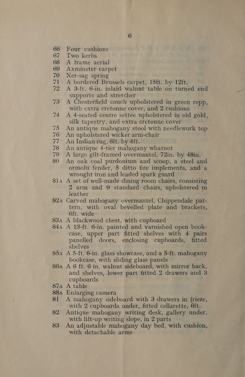 66 67 68 69 70 71 72 73 74 79 76 77 78 79 80 81a 824 83A S44 854 S6A S7A 88A 81 82 83 Four cushions Two kerbs A frame aerial Axminster carpet Ner-sag spring A bordered Brussels carpet, 15ft. by 12ft. A 3-ft. 6-in. inlaid walnut table on turned a supports and stretcher A Chesterfield couch upholstered in green repp, with extra cretonne cover, and 2 cushions A 4-seated centre settee upholstered in old gold, suk tapestry, and extra cretonne cover | An antique mahogany stool with needlework top An upholstered wicker arm-chair An Indian rug, 6ft. by 4ft. An antique 4-tier mahogany whatnot A large gilt-framed overmantel, 72in. by 48in. An oak coal purdonium and scoop, a steel and ormolu fender, 5 ditto fire implements, and a wrought iron and leaded spark guard A set of well-made dining room chairs, consisting 2 arm and 9 standard chairs, upholstered tn leather Carved mahogany overmantel, Chippendale pat- tern, with oval bevelled plate and brackets, 6ft. wide A blackwood chest, with cupboard A 13-ft. 6-in. painted and varnished open book- case, upper part fitted shelves with 4 pairs panelled doors, enclosing cupboards, fitted shelves | A 5-ft. 6-in. glass showcase, and a 5-ft. mahogany bookcase, with sliding glass panels A 6 ft. 6.in. walnut sideboard, with mirror back, and shelves, lower est fitted 2 drawers and 3 cupboards | A table Enlarging camera A mahogany sideboard with 3 drawers in frieze, with 2 cupboards under, fitted cellarette, 6ft. Antique mahogany writing desk, gallery under, with lift-up writing slope, in 2 parts An adjustable mahogany day bed, with cushion, with detachable arms