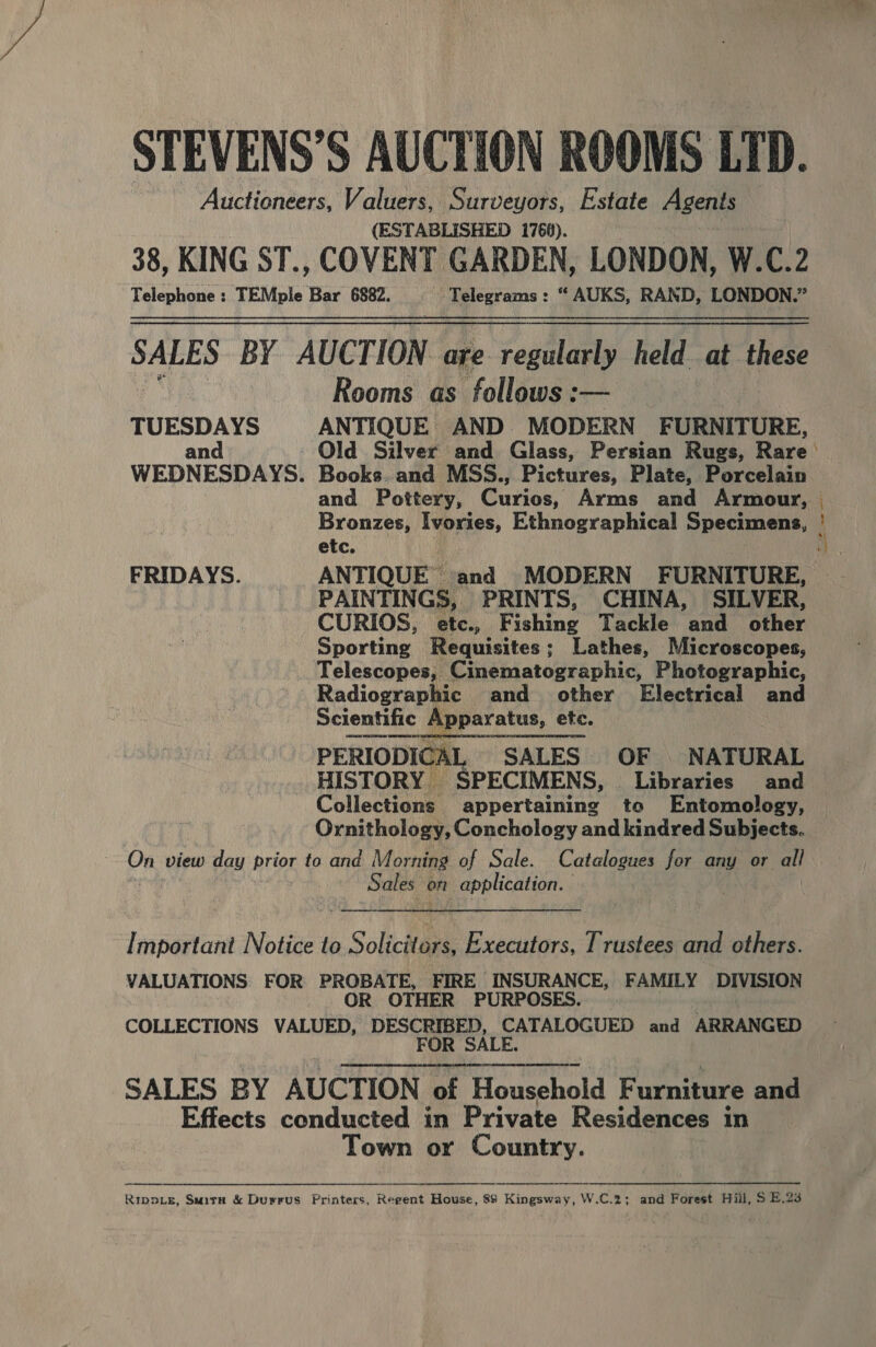 STEVENS’S AUCTION ROOMS LTD. Auctioneers, Valuers, Surveyors, Estate Agents (ESTABLISHED 1760). 38, KING ST., COVENT GARDEN, LONDON, W.C.2 Rooms as follows :— TUESDAYS ANTIQUE AND MODERN ‘FURNITURE, and 7 WEDNESDAYS. Books. and MSS., Pictures, Plate, Porcelain and Pottery, Curios, Arms and Armour, etc. FRIDAYS. ANTIQUE and MODERN FURNITURE, PAINTINGS, PRINTS, CHINA, SILVER, CURIOS, etc., Fishing Tackle and other Sporting Requisites; Lathes, Microscopes, _ Telescopes, Cinematographic, Photographic, Radiographic and other Electrical and Scientific Apparatus, ete. PERIODICAL, SALES OF |. NATURAL HISTORY SPECIMENS, Libraries and Collections appertaining to Entomology, Ornithology, Conchology and kindred Subjects. On view day prior to and Morning of Sale. Catalogues for any or all Sales on application. | Important Notice to Soictiee Executors, Trustees and others. VALUATIONS FOR PROBATE, FIRE INSURANCE, FAMILY DIVISION OR OTHER PURPOSES. COLLECTIONS VALUED, DESCRIBED, CATALOGUED and ARRANGED FOR SALE. SALES BY AUCTION of Howcehold F urniture and Effects conducted in Private Residences in Town or Country.   Rippie, Suira &amp; Durrus Printers, Regent House, 88 Kingsway, W.C.2; and Forest Hill, S E.23 Cae ae oe