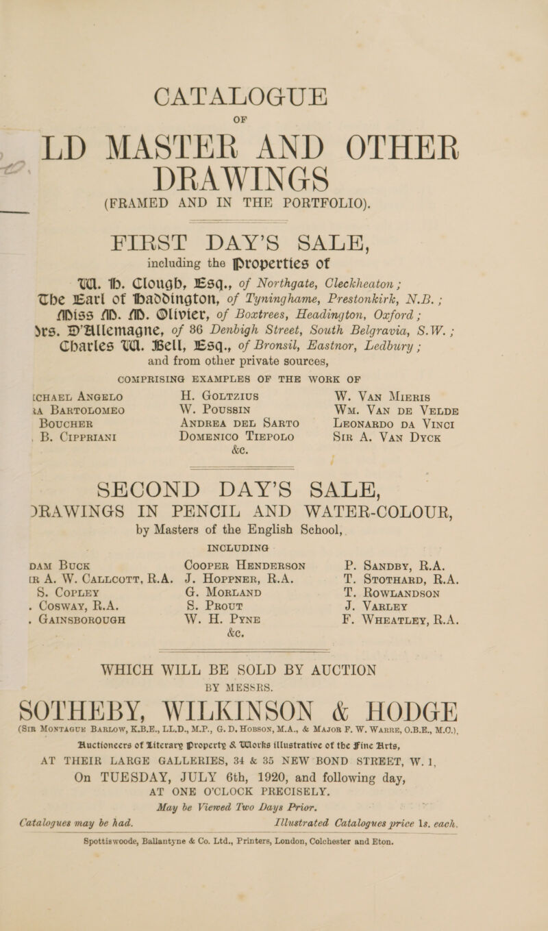 CATALOGUE _ LD MASTER AND OTHER DRAWINGS (FRAMED AND IN THE i apinbanees FIRST. ‘DAY’S SALE, including the Properties of Wi. th. Clough, £E3q., of Northgate, Cleckheaton ; The Earl of Haddington, of Tyninghame, Prestonkirk, N.B. ; Miss AD. MD. Olivier, of Boxtrees, Headington, Oxford ; Yes. DAllemagne, of 86 Denbigh Street, South Belgravia, S.W. ; Charles UA. Bell, Lsq., of Bronsil, Hastnor, Ledbury ; and from other private sources, COMPRISING EXAMPLES OF THE WORK OF [(CHAEL ANGELO H. Gourzius W. Van Mieris 3A BARTOLOMEO W. Poussin Wm. VAN DE VELDE BoucHER ANDREA DEL SARTO LEONARDO DA VINCI . B. CrpprIANi Domenico TIEPOLO Srr A. Van Dycox &amp;e. ’ SECOND DAY’S SAULH, JRAWINGS IN PENCIL AND WATER-COLOUR, by Masters of the English School, INCLUDING DAM Buck CoorpER HENDERSON P. Sanpsy, R.A. tz A. W. CattcotrT, R.A. J. Hoppner, R.A. T. SrorHarp, R.A. S. CopLEy G. Mornanp T. RowLANDson . Cosway, R.A. S. Prout J. VARLEY . GAINSBOROUGH W. H. Pyne F. WHEATLEY, R.A. &amp;C.  WHICH WILL BE SOLD BY AUCTION BY MESSRS. SOTHEBY, WILKINSON &amp; HODGE (SIR MONTAGUE BARLOW, K.B.E., LL.D., M.P., G. D, Hopson, M.A., &amp; Mason F, W. Warne, O.B.E., M.O.), Auctioneers of Literary Property &amp; Works illustrative of the Fine Hrts, AT THEIR LARGE GALLERIES, 34 &amp; 35 NEW BOND STREET, W. 1, On TUESDAY, JULY 6th, 1920, and following day, AT ONE O’CLOCK PRECISELY. May be Viewed Two Days Prior. Catalogues may be be had. Illustrated Catalogues price 1s. each,  Spottiswoode, Ballantyne &amp; Co. ‘Ltd, Printers, London, Colchester and Eton.