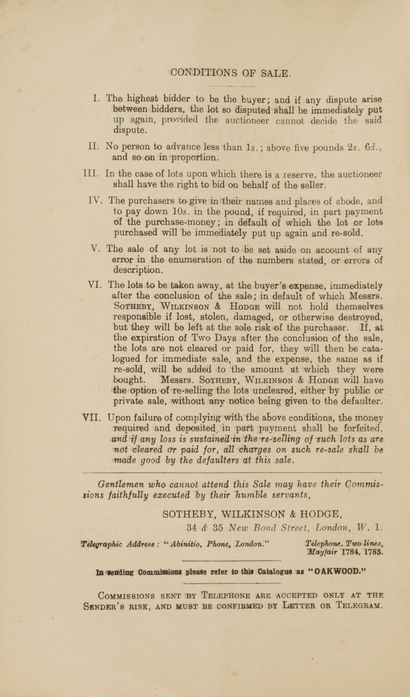 CONDITIONS OF SALE. I. The highest bidder to be the buyer; and if any dispute arise between bidders, the lot so disputed shall be immediately put up again, provided the auctioneer cannot decide the said dispute. IT. No person to advance less than 1s.; above five pounds 2s. 6d., and so.on ‘in ‘proportion. III. In the case of lots upon which there is a reserve, the auctioneer shall have the right to bid on behalf of the seller. IV. The purchasers to give in ‘their names and places of abode, and to pay down 10s. in the pound, if required, in part payment of the purchase-money ; in default of which the lot or lots purchased will be immediately put up again and re-sold. V. The sale of any lot is not to ‘be set aside on account of any error in the enumeration of the numbers stated, or errors of description. VI. The lots to be taken away, at the buyer’s expense, immediately after the conclusion of the sale; in default of which Messrs. SoTHEBy, WiuKinson &amp; Hopaer will not hold themselves responsible if lost, stolen, damaged, or otherwise destroyed, but they will be left at the sole risk of the purchaser. If, at the expiration of Two Days after the conclusion of the sale, the lots are not cleared or paid for, they will then be cata- logued for immediate sale, and the expense, the same as if re-sold, will be added to the amount at which they were bought. Messrs. SorHesy, Wim.xinson &amp; Hopae will have the option of ‘re-selling the lots uncleared, either by public or private sale, without any notice being given to the defaulter. VII. Upon failure of complying with the above conditions, the money required and deposited, in ‘part payment shall be forfeited, and if any loss is sustained:in 'the:re-selling of ‘such lots as are — not cleared or paid for, all charges on such re-sale shall be | made good by the defaulters at this sale. Gentlemen who cannot attend this Sale may have their Commis- sions faithfully executed by their humble servants, SOTHEBY, WILKINSON &amp; HODGE, 34 4 35 New Bond Street, London, W. 1. Telegraphic Address : ‘ Abinitio, Phone, London.” Télephone, Two lines, ‘Mayfair 1784, 1788. In ‘sending Commissions please refer to this Catalogue as “OAKWOOD.” CoMMISSIONS SENT ‘By TELEPHONE ARE ACCEPTED ONLY AT THE SENDER’S RISK, AND MUST BE CONFIRMED BY LeTTer or TELEGRAM.