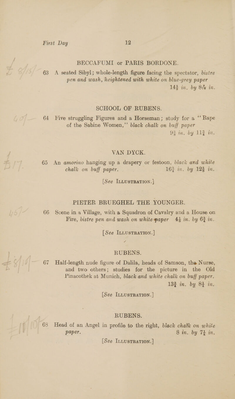 BECCAFUMI or PARIS BORDONE. 63 &lt;A seated Sibyl; whole-length figure facing the spectator, bistre pen and wash, heightened with white on blue-grey paper 143 in. by Sis mm. SCHOOL OF RUBENS. 64 Five struggling Figures and a Horseman; study for a ‘* Rape of the Sabine Women,”’ black chalk on buff paper 98 in, by 11% in. VAN DYCK. 65 An amorino hanging up a drapery or festoon, black and white chalk on buff paper... 162 in. by 12% in. [See InLUsTRATION. } PIETER BRUEGHEL THE YOUNGER. 66 Scene in a Village, with a Squadron of Cavalry and a House on Fire, bistre pen and wash on whitepaper 44 in. by 62 in. [See InLustTRaTION. | 7 RUBENS. 67 Half-length nude figure of Dalila, heads of Samson, the Nurse, and two others; studies for the picture in the Old Pinacothek at Munich, black and white chalk on buff paper. 132 in. by 84 in. [See ILLUSTRATION. | RUBENS. 63 Head of an Angel in profile to the right, black chalk on white paper. 8 in. by TH in. [See ILLUSTRATION. ]