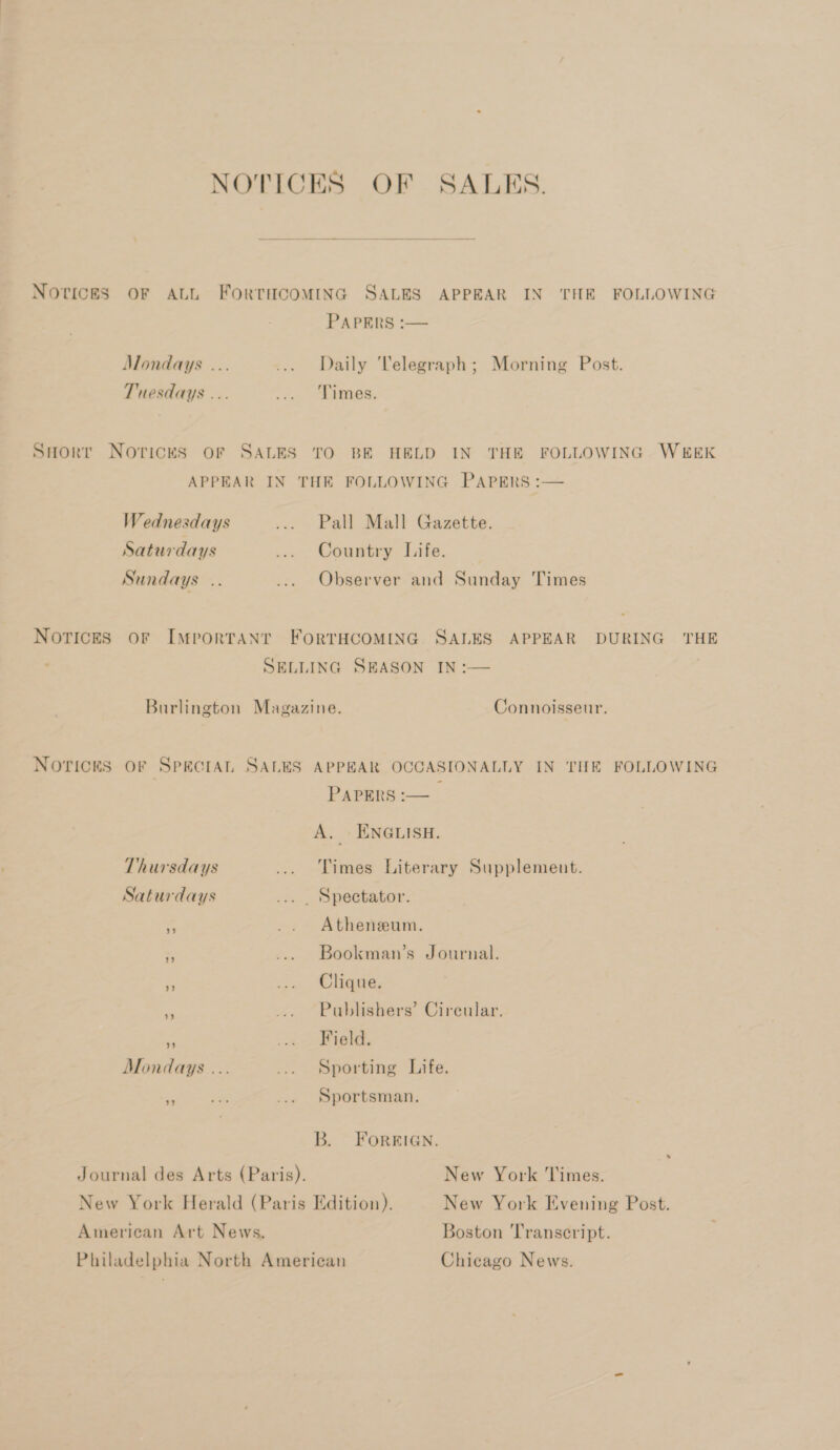 NOTICES OF ALL FORTHCOMING SALES APPEAR IN THE FOLLOWING PAPERS :— Mondays ... ... Daily Telegraph; Morning Post. Tuesdays ... Fei AES, SHorr Noricks or SALES TO BE HELD IN THE FOLLOWING WEEK APPEAR IN THE FOLLOWING PAPERS :— Wednesdays ... Pall Mall Gazette. Saturdays ... Country Life. Sundays .. ... Observer and Sunday Times Notices or Important FortHCOMING SALES APPEAR DURING THE SELLING SEASON IN -— ; Burlington Magazine. Connoisseur. Norices or Spectat, SALES APPEAR OCCASIONALLY IN THE FOLLOWING PAPERS :-— A. ENGLISH. Thursdays ... Times Literary Supplement. Saturdays ... , Spectator. &lt; .. Atheneeum. -. .... Bookman’s Journal. és ... Ghiquie, c ... Publishers’ Cireular. Re ram 7.13 6 Mondays ... ... Sporting Life. id Sportsman. B. FOREIGN. Journal des Arts (Paris). New York Times. New York Herald (Paris Edition). New York Evening Post. American Art News. Boston Transcript. Philadelphia North American Chicago News.