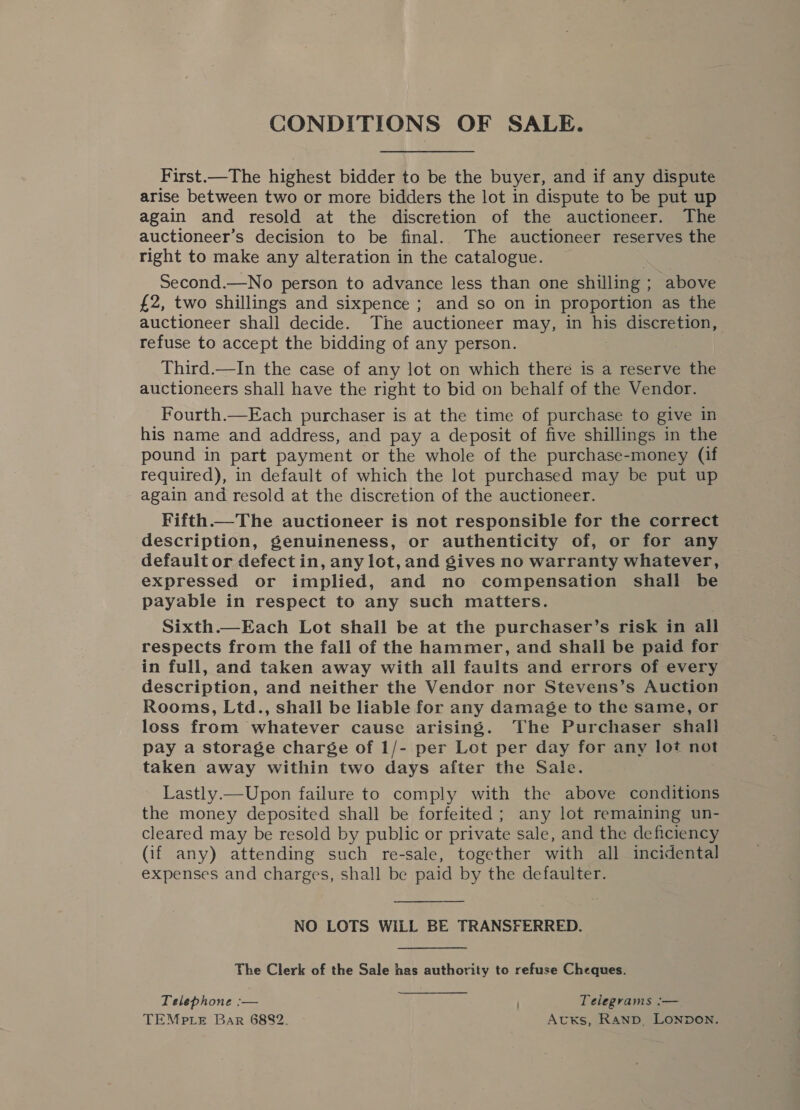 CONDITIONS OF SALE. First.—The highest bidder to be the buyer, and if any dispute arise between two or more bidders the lot in dispute to be put up again and resold at the discretion of the auctioneer. The auctioneer’s decision to be final. The auctioneer reserves the right to make any alteration in the catalogue. Second.—No person to advance less than one shilling; above £2, two shillings and sixpence ; and so on in proportion as the auctioneer shall decide. The auctioneer may, in his discretion, refuse to accept the bidding of any person. Third.—In the case of any lot on which there is a reserve the auctioneers shall have the right to bid on behalf of the Vendor. Fourth.—Each purchaser is at the time of purchase to give in his name and address, and pay a deposit of five shillings in the pound in part payment or the whole of the purchase-money (if required), in default of which the lot purchased may be put up again and resold at the discretion of the auctioneer. Fifth.—The auctioneer is not responsible for the correct description, genuineness, or authenticity of, or for any default or defect in, any lot, and gives no warranty whatever, expressed or implied, and no compensation shall be payable in respect to any such matters. Sixth.—Each Lot shall be at the purchaser’s risk in all respects from the fall of the hammer, and shall be paid for in full, and taken away with all faults and errors of every description, and neither the Vendor nor Stevens’s Auction Rooms, Ltd., shall be liable for any damage to the same, or loss from whatever cause arising. The Purchaser shall pay a storage charge of 1/- per Lot per day for any lot not taken away within two days after the Sale. Lastly.—Upon failure to comply with the above conditions the money deposited shall be forfeited; any lot remaining un- cleared may be resold by public or private sale, and the deficiency (if any) attending such re-sale, together with all incidental expenses and charges, shall be paid by the defaulter. NO LOTS WILL BE TRANSFERRED. The Clerk of the Sale has authority to refuse Cheques. Telephone :— Telegrams :— TEMPLE Bar 6882. AtKs, Ranp. LONDON.