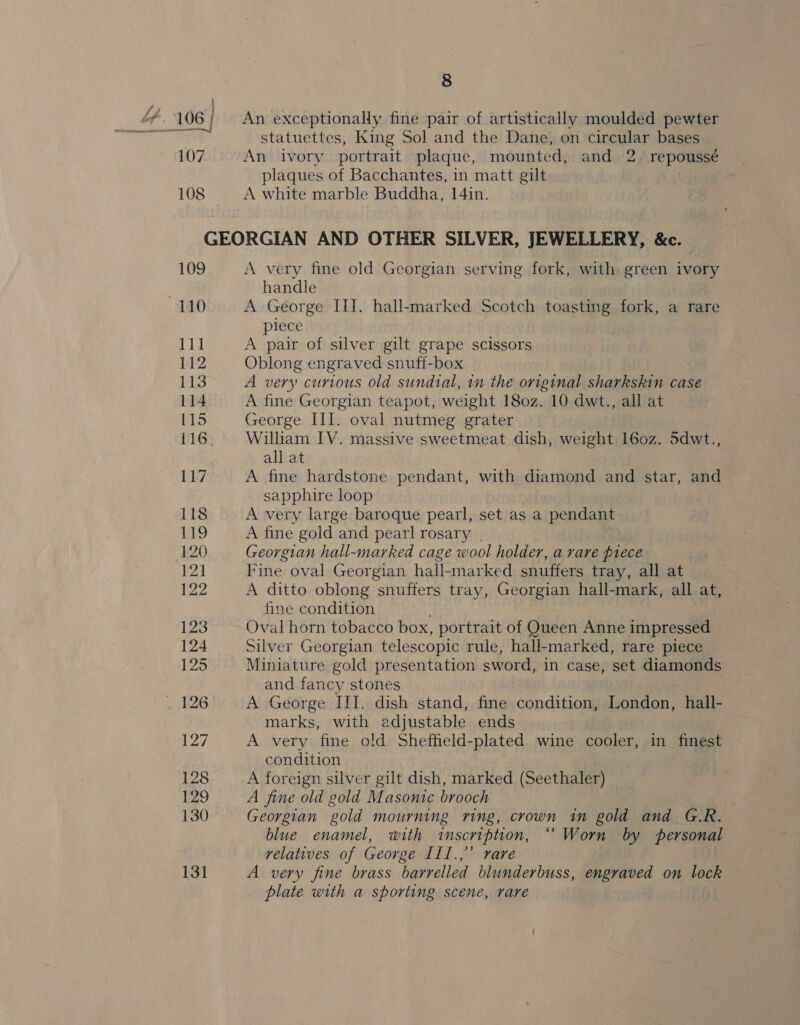 An exceptionally fine pair of artistically moulded pewter statuettes, King Sol and the Dane, on circular bases An ivory portrait plaque, mounted, and 2. repoussé plaques of Bacchantes, in matt gilt . A white marble Buddha, 14in. 109 110 lid N2 113 114 115 116, A very fine old Georgian serving fork, with green ivory handle A George [I]. hall-marked Scotch toasting fork, a rare piece A pair of silver gilt grape scissors Oblong engraved snuff-box A very curious old sundial, in the original sharkskin case A fine Georgian teapot, weight 180z. 10 dwt., all at George III. oval nutmeg grater William IV. massive sweetmeat dish, weight 160z. 5dwt., all at A fine hardstone pendant, with diamond and star, and sapphire loop A very large baroque pearl, set as a pendant A fine gold and pearl rosary | Georgian hall-marked cage wool holder, a rare piece Fine oval Georgian hall-marked snuffers tray, all at A ditto oblong snuffers tray, Georgian hall-mark, all at, fine condition ; Oval horn tobacco box, portrait of Queen Anne impressed Silver Georgian telescopic rule, hall-marked, rare piece Miniature gold presentation sword, in case, set diamonds and fancy stones | A George IIT. dish stand, fine condition, London, hall- marks, with adjustable ends A very fine old Sheffield-plated wine cooler, in finest condition A foreign silver gilt dish, marked (Seethaler) A fine old gold Masonic brooch Georgian gold mourning ring, crown in gold and G.R. blue enamel, with inscription, “ Worn by personal relatives of George IIl.,” rare A very fine brass barrelled blunderbuss, engraved on lock plate with a sporting scene, rare
