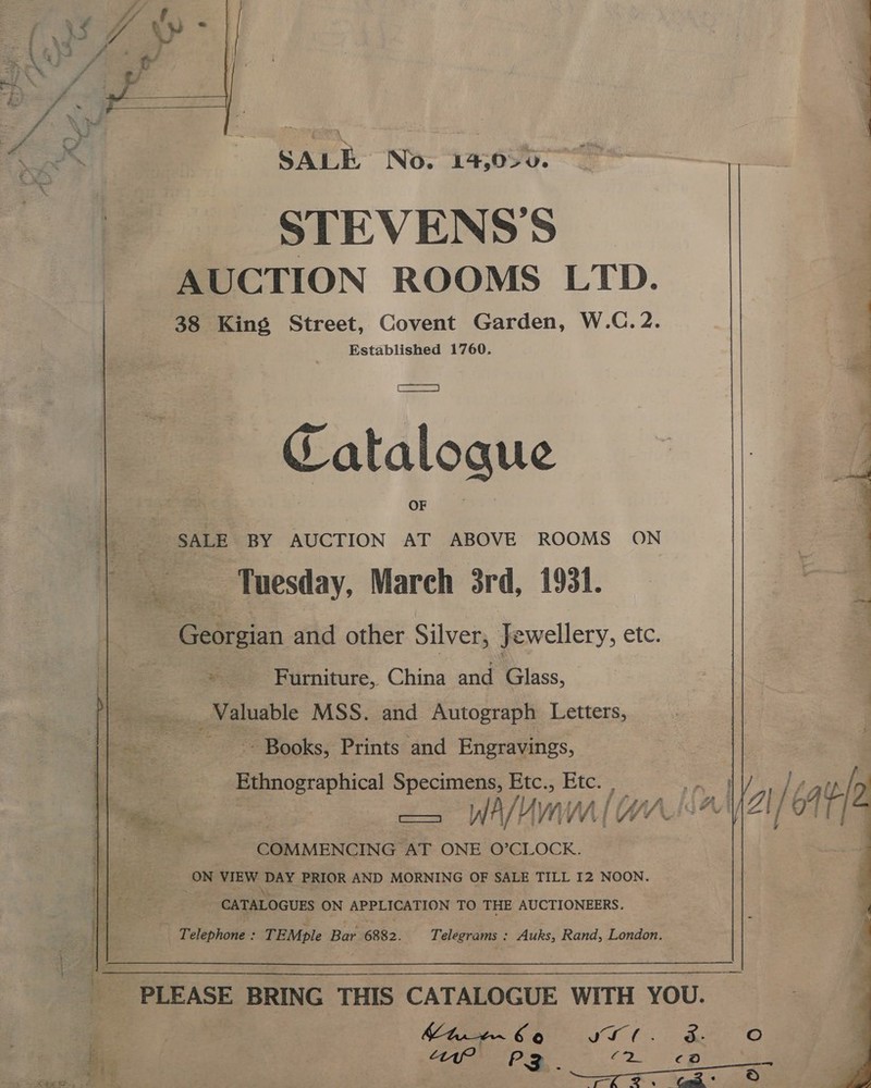   SALE No. 19,020. STEVENS’S AUCTION ROOMS LTD. 38 King Street, Covent Garden, W.C.2. Established 1760. Catalogue SALE BY AUCTION AT ABOVE ROOMS ON _ Tuesday, March 3rd, 1931. en, and other Silver, Jewellery, etc. * Furniture, China and Glass, ___, Valuable MSS. and Autograph Letters, ~. Books, Prints and Engravings, ee ere ical oo Btcs Bie: WA WA WN COMMENCING: AT ONE O’CLOCK. on VIEW tes PRIOR AND MORNING OF SALE TILL I2 NOON. CATALOGUES ON APPLICATION TO THE AUCTIONEERS. = Telephone:: ; TEMple Ber 6882. Telegrams : Auks, Rand, London.  tir 66 LL. Lw117 PZ ao omy Sook