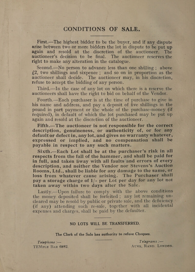 CONDITIONS OF SALE. First.—The highest bidder to be the buyer, and if any dispute arise between two or more bidders the lot in dispute to be put up again and resold at the discretion of the auctioneer. The auctioneer’s decision to be final. The auctioneer reserves the right to make any alteration in the catalogue. Second.—No person to advance less than one shilling ; above £2, two shillings and sixpence ; and so on in proportion as the auctioneer shall decide. The auctioneer may, in his discretion, refuse to accept the bidding of any person. Third.—In the case of any lot on which there is a reserve the auctioneers shall have the right to bid on behalf of the Vendor. Fourth.—Each purchaser is at the time of purchase to give in his name and address, and pay a deposit of five shillings in the pound in part payment or the whole of the purchase-money (if required), in default of which the lot purchased may be put up again and resold at the discretion of the auctioneer. Fifth. The auctioneer is not responsible for the correct description, genuineness, or authenticity of, or for any default or defect in, any lot, and gives no warranty whatever, expressed or implied, and no compensation shall be payable in respect to any such matters. Sixth—Each Lot shall be at the purchaser’s risk in all respects from the fall of the hammer, and shall be paid for in full, and taken f&amp;way with all faults and errors of every description, and neither the Vendor nor Stevens’s Auction Rooms, Ltd., shall be liable for any damage to the same, or loss from whatever cause arising. The Purchaser shall. pay a storage charége of 1/- per Lot per day for any lot not taken away within two days after the Sale. Lastly.— Upon failure to comply with the above conditions the money deposited shall be forfeited; any lot remaining un- cleared may be resold by public or private sale, and the deficiency Gf any) attending such re-sale, together with all incidental expenses and charges, shall be paid by the defaulter. NO LOTS WILL BE TRANSFERRED. The Clerk of the Sale has authority to refuse Cheques. Tslephone :— Telegrams :— TEMpLeE Bar 6882. AvuKs, Rann, LONDON.