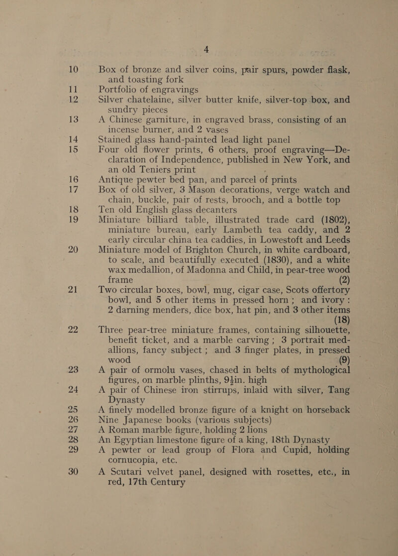 11 2. 13 14 15 16 17 18 ie, 20 21 22 23 24 25 26 27 28 fae 30 “4 and toasting fork Portfolio of engravings Silver chatelaine, silver butter knife, ener -top box, and sundry pieces A Chinese garniture, in engraved brass, consisting of an incense burner, and 2 vases Stained glass hand-painted lead light panel Four old flower prints, 6 others, proof engraving—De- claration of Independence, published in New York, and an old Teniers print Antique pewter bed pan, and parcel of prints Box of old silver, 3 Mason decorations, verge watch and chain, buckle, pair of rests, brooch, and a bottle top Ten old English glass decanters Miniature billiard table, illustrated trade card (1802), miniature bureau, early Lambeth tea caddy, and 2 early circular china tea caddies, in Lowestoft and Leeds Miniature model of Brighton Church, in white cardboard, to scale, and beautifully executed (1830), and a white wax medallion, of Madonna and ie in pear-tree wood frame (2) Two circular boxes, bowl, mug, cigar case, Scots offertory bowl, and 5 other items in pressed horn ; and ivory : 2 darning menders, dice box, hat pin, and 3 other items (18) Three pear-tree miniature frames, containing silhouette, benefit ticket, and a marble carving ; 3 portrait med- allions, fancy subject; and 3 finger plates, in pressed wood (9) A pair of ormolu vases, chased in belts of mythological figures, on marble plinths, 94in. high A pair of Chinese iron stirrups, inlaid with silver, Tang Dynasty A finely modelled bronze figure of a knight on horseback Nine Japanese books (various subjects) A Roman marble figure, holding 2 lions An Egyptian limestone figure of a king, 18th Dynasty A pewter or lead group of Flora and Cupid, holding cornucopia, etc. A Scutari velvet panel, designed with rosettes, etc., in red, 17th Century
