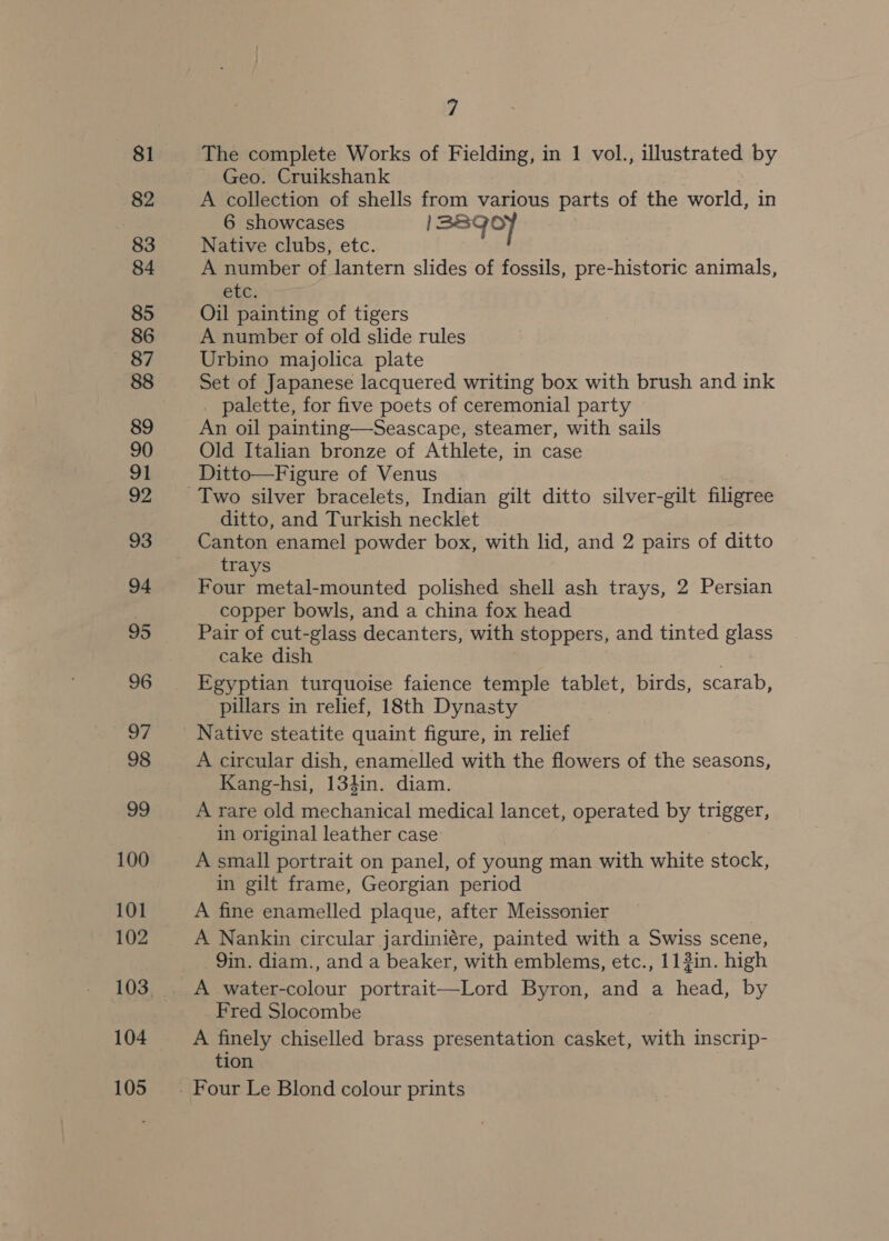 81 82 83 84 85 86 87 88 89 90 91 92 93 94 95 96 2 98 99 100 101 102 104 105 7 The complete Works of Fielding, in 1 vol., illustrated by Geo. Cruikshank A collection of shells from various parts of the world, in 6 showcases 138qof Native clubs, etc. A number of lantern slides of fossils, pre-historic animals, PEG; Oil painting of tigers A number of old slide rules Urbino majolica plate Set of Japanese lacquered writing box with brush and ink palette, for five poets of ceremonial party An oil painting—Seascape, steamer, with sails Old Italian bronze of Athlete, in case Ditto—Figure of Venus ditto, and Turkish necklet Canton enamel powder box, with lid, and 2 pairs of ditto trays Four metal-mounted polished shell ash trays, 2 Persian copper bowls, and a china fox head Pair of cut-glass decanters, with stoppers, and tinted glass cake dish Egyptian turquoise faience temple tablet, birds, scarab, pillars in relief, 18th Dynasty Native steatite quaint figure, in relief A circular dish, enamelled with the flowers of the seasons, Kang-hsi, 134in. diam. A rare old mechanical medical lancet, operated by trigger, in original leather case A small portrait on panel, of young man with white stock, in gilt frame, Georgian period A fine enamelled plaque, after Meissonier A Nankin circular jardiniére, painted with a Swiss scene, 9in. diam., and a beaker, with emblems, etc., 11?in. high _ Fred Slocombe A finely chiselled brass presentation casket, with inscrip- tion