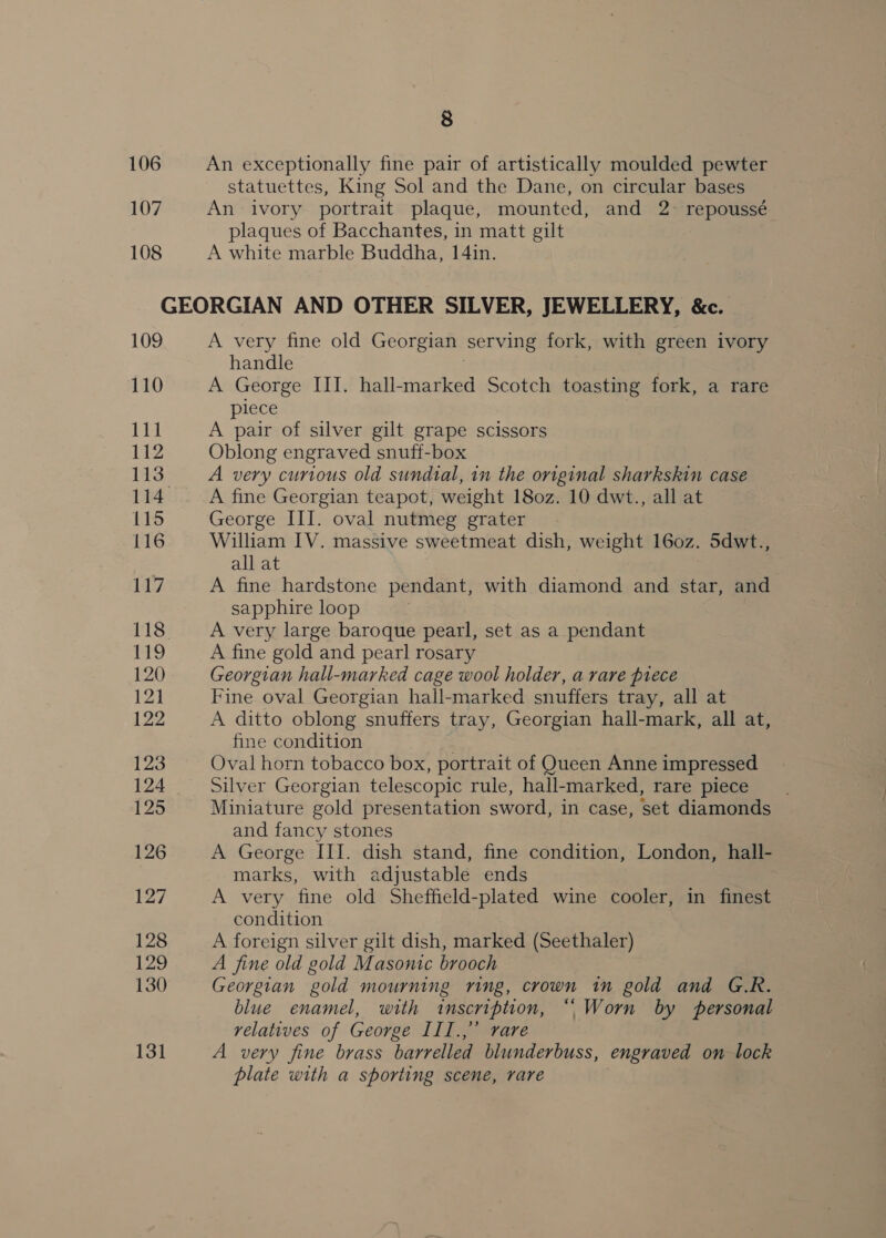 106 An exceptionally fine pair of artistically moulded pewter statuettes, King Sol and the Dane, on circular bases 107 An ivory portrait plaque, mounted, and 2-° repoussé plaques of Bacchantes, in matt gilt 108 A white marble Buddha, 14in. GEORGIAN AND OTHER SILVER, JEWELLERY, &amp;c. 109 A very fine old Georgian serving fork, with green ivory handle . 110 A George III. hall-marked Scotch toasting fork, a rare lece iM A a of silver gilt grape scissors 112 Oblong engraved snuff-box 113 A very curious old sundial, in the original sharkskin case 114 A fine Georgian teapot, weight 180z. 10 dwt., all at 115 George III. oval nutmeg grater 116 William IV. massive sweetmeat dish, weight 160z. 5dwt., all at 117 A fine hardstone pendant, with diamond and star, and sapphire loop 118° A very large baroque pearl, set as a pendant sia ie] A fine gold and pearl rosary 120 Georgian hall-marked cage wool holder, a rare piece 121 Fine oval Georgian hall-marked snuffers tray, all at 122 A ditto oblong snuffers tray, Georgian hall-mark, all at, fine condition 123 Oval horn tobacco box, portrait of Queen Anne impressed 124 Silver Georgian telescopic rule, hall-marked, rare piece _ 125 Miniature gold presentation sword, in case, set diamonds and fancy stones 126 A George III. dish stand, fine condition, London, hall- marks, with adjustable ends 127 A very fine old Sheffield-plated wine cooler, in finest condition 128 A foreign silver gilt dish, marked (Seethaler) 129 A fine old gold Masonic brooch 130 Georgian gold mourning ring, crown in gold and G.R. blue enamel, with inscription, “Worn by personal velatives of George III.,” rare 131 A very fine brass barrelled blunderbuss, engraved on lock plate with a sporting scene, rare