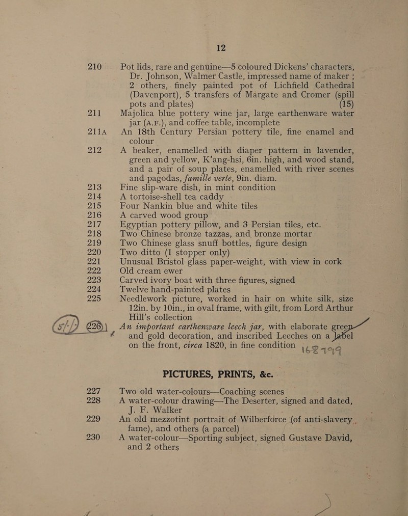 210 Pot lids, rare and genuine—5 coloured Dickens’ characters, Dr. Johnson, Walmer Castle, impressed name of maker ; 2 others,. finely painted pot of Lichfield Cathedral (Davenport), 5 transfers of Margate and Cromer (spill pots and plates) (15) 3B) Majolica blue pottery wine jar, large earthenware water jar (A4.F.), and coffee table, incomplete 2114 An 18th Century Persian pottery tile, fine enamel and colour 212 A beaker, enamelled with diaper pattern in lavender, green and yellow, K’ang-hsi, 6in. high, and wood stand, and a pair of soup plates, enamelled with river scenes and pagodas, famille verte, 9in. diam. 213 Fine slip-ware dish, in mint condition 214 A tortoise-shell tea caddy 215 Four Nankin blue and white tiles 216 A carved wood group 217 Egyptian pottery pillow, and 3 Persian tiles, etc. 218 Two Chinese bronze tazzas, and bronze mortar 219 Two Chinese glass snuff bottles, figure design 220 Two ditto (1 stopper only) 221 Unusual Bristol glass paper-weight, with view in cork 222 Old cream ewer 223 Carved ivory boat with three figures, signed 224 Twelve hand-painted plates 225 Needlework picture, worked in hair on white silk, size 12in. by 10in., in oval frame, with gilt, from Lord Arthur Hill’s collection An important earthenware leech jar, with elaborate gree and gold decoration, and inscribed Leeches on a ] on the front, civca 1820, in fine condition 1621444  PICTURES, PRINTS, &amp;c. 227 Two old water-colours—Coaching scenes 228 A water-colour drawing—The Deserter, signed and dated, J. F. Walker 229 An old mezzotint portrait of Wilberforce (of anti-slavery . fame), and others (a parcel) 230 A water-colour—Sporting subject, signed Gustave David, and 2 others : | -