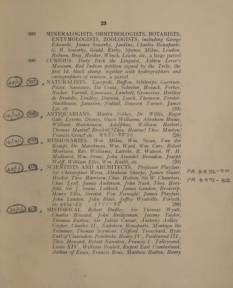 395   23 MINERALOGISTS, ORNITHOLOGISTS, BOTANISTS, ENTYMOLOGISTS, ZOOLOGISTS, including George Edwards, James Sowerby, Jardine, Charles Bonaparte, G. B. Sowerby, Gould, Kirby, Spence, Milne, Loudon, Hobson, Bree, Hooker, Winch, Lewin, etc., a large parcel CURIOUS. Dirty Dick the Linguist, Ashton Lever's Museum, Red Indian petition signed by the Tribe, the first 1d. black stamp, together with hydrographers and cartographers of renown, a parcel Necker, Yarrell, Linneaus, Lambert, Gronovius, Heritier de Brutelle, Lindley, Darwin, Leach, Thomson, Forster, Stackhouse, Jameson, Nuttall, Dawson Turner, James dee; 21C (33) Gale, Lysons, Disney, Owen Williams, Abraham Hume, Thomas Martin? Brockitt, ‘Thos. Hearne? Thos. Martyn; Francis Grose? etc: €%51-%87O (20) MISSIONARIES. Wm. Milne, Wm. Swan, Van der Kempt, Dr. Marshman, Wm. Ward, Wm. Cary, Robert Morrison, Rev. Williams, Latrobe, R. Watson, W. H. Medhurst, Wm. Orme, John Arundel, Brundon, Joseph Wolff, William Ellis, Wm. Kuibb, etc. (20) Sir Christopher Wren, Abraham Sharpe, James Stuart, Hooker, Thos. Harrison, Chas. Hutton, Sir W. Chambers, Chas. Lyell, James Anderson, John Nash, Thos. Hors- field, Sir J. Soane, Lubbock, James Gandon, Broderip, Henry Ellis, Oersted, Von Feinagle,; James Playfarr, — John Landen, John Blair, Peis Wvyatville, Forsyth, etc. $836°5 0 S57/- 8 (50) Charles Howard, John Bridgeman, Jeremy Taylor, Thomas Barlow, Sir Julius Caesar, Anthony Ashley Cooper, Charles II., Napoleon Bonaparte, Montagu the Trimmer, Thomas Seymour, Clifford, Trenchard, Hyde Earl of Clarendon, Pembroke, Henry IV ., Ferdinand IT1I., Thos. Howard, Robert Naunton, Francis I., Talleyrand, Lows XIV., William Powlett, Rupert Earl Cumberland, Arthur of Essex, Francis Rous, Matthew Hutton, Henry PR $83b-S0 PR Se8- &amp;S