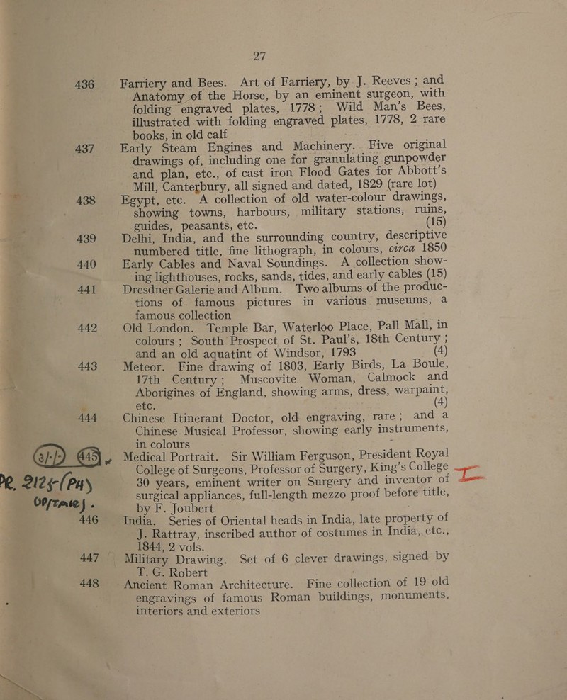 436 437 438 439 440 44] 442 443 444 @D @. PR, 2125-(Pay bPszate J: 446 447 448 Ay | Farriery and Bees. Art of Farriery, by J. Reeves ; and Anatomy of the Horse, by an eminent surgeon, with folding engraved plates, 1778; Wild Man’s Bees, illustrated with folding engraved plates, 1778, 2 rare books, in old calf a Early Steam Engines and Machinery. . Five original drawings of, including one for granulating gunpowder and plan, etc., of cast iron Flood Gates for Abbott’s Mill, Canterbury, all signed and dated, 1829 (rare lot) Egypt, etc. A collection of old water-colour drawings, showing towns, harbours, military stations, ruins, guides, peasants, etc. (15) Delhi, India, and the surrounding country, descriptive numbered title, fine lithograph, in colours, circa 1850 Early Cables and Naval Soundings. A collection show- ing lighthouses, rocks, sands, tides, and early cables (15) Dresdner Galerie and Album. Two albums of the produc- tions of famous pictures in various museums, a famous collection ae Old London. Temple Bar, Waterloo Place, Pall Mall, in colours ; South Prospect of St. Paul’s, 18th Century ; and an old aquatint of Windsor, 1793 (4) Meteor. Fine drawing of 1803, Early Birds, La Boule, 17th Century; Muscovite Woman, Calmock and Aborigines of England, showing arms, dress, ee ete. ae + Chinese Itinerant Doctor, old engraving, rare; and a Chinese Musical Professor, showing early instruments, in colours ; Medical Portrait. Sir William Ferguson, President Royal College of Surgeons, Professor of Surgery, King’s College 30 years, eminent writer on Surgery and inventor of « surgical appliances, full-length mezzo proof before title, by F. Joubert 7 India. Series of Oriental heads in India, late property of J. Rattray, inscribed author of costumes in India, etc., 1844, 2 vols. T. G. Robert Ancient Roman Architecture. Fine collection of 19 old engravings of famous Roman buildings, monuments, interiors and exteriors