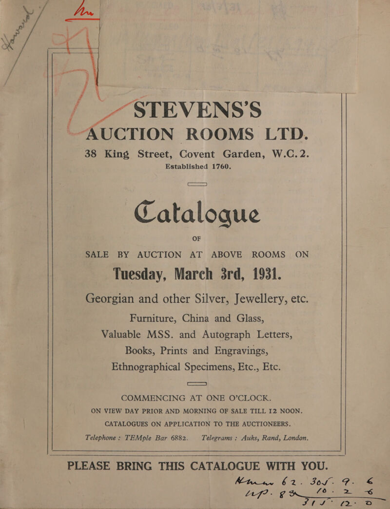  a STEVENS’ S AUCTION ROOMS LTD. 38 King Street, Covert Garden, W.C. 2. Established 1760. Catalogue SALE BY AUCTION AT ABOVE ROOMS ON Tuesday, March 3rd, 1931. Georgian and other Silver, Jewellery, etc. Furniture, China and Glass, Valuable MSS. and Autograph Letters, Books, Prints and Engravings, Ethnographical Specimens, Etc., Etc. | ene COMMENCING AT ONE O’CLOCK. ON VIEW DAY PRIOR AND MORNING OF SALE TILL I2 NOON. CATALOGUES ON APPLICATION TO THE AUCTIONEERS. Telephone: TEMple Bar 6882. Telegrams : Auks, Rand, London. PLEASE BRING THIS CATALOGUE WITH YOU. Mh 6 2456S 4 Foe Af met ates £0) 2 ee S44 fe