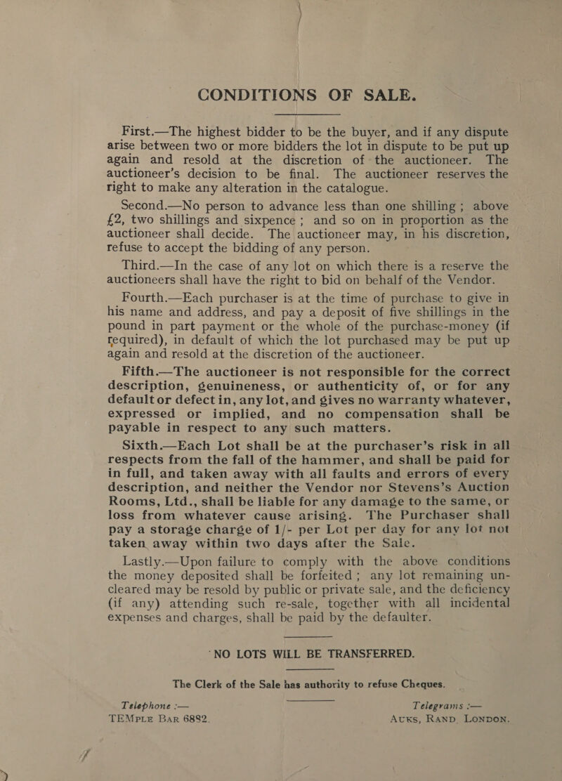 CONDITIONS OF SALE. First.—The highest bidder to be the buyer, and if any dispute arise between two or more bidders the lot in dispute to be put up again and resold at the discretion of the auctioneer. The auctioneer’s decision to be final. The auctioneer reserves the right to make any alteration in the catalogue. Second.—No person to advance less than one shilling ; above £2, two shillings and sixpence ; and so on in proportion as the auctioneer shall decide. The auctioneer may, in his discretion, refuse to accept the bidding of any person. Third.—In the case of any lot on which there is a reserve the auctioneers shall have the right to bid on behalf of the Vendor. Fourth.—Each purchaser is at the time of purchase to give in his name and address, and pay a deposit of five shillings in the pound in part payment or the whole of the purchase-money (if required), in default of which the lot purchased may be put up again and resold at the discretion of the auctioneer. Fifth.—The auctioneer is not responsible for the correct description, genuineness, or authenticity of, or for any default or defect in, any lot, and gives no warranty whatever, expressed or implied, and no compensation shall be payable in respect to any such matters. Sixth.—Each Lot shall be at the purchaser’s risk in all respects from the fall of the hammer, and shall be paid for in full, and taken away with all faults and errors of every description, and neither the Vendor nor Stevens’s Auction Rooms, Ltd., shall be liable for any damage to the same, or loss from whatever cause arising. The Purchaser shall pay a storage charége of 1/- per Lot per day for any lot not taken away within two days after the Sale. Lastly.—Upon failure to comply with the above conditions the money deposited shall be forfeited; any lot remaining un- cleared may be resold by public or private sale, and the deficiency (if any) attending such re-sale, together with all incidental expenses and charges, shall be paid by the defaulter. ‘NO LOTS WILL BE TRANSFERRED. The Clerk of the Sale has authority to refuse Cheques. Telephone :— Telegrams :— TEMPptLe Bar 6882. Avuxks, Ranp, LoNnpdon.