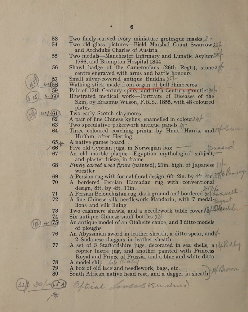 Two finely carved ivory miniature grotesque masks_/ * Two old glass pictures—Field Marshal Count Swarrow,i{) and Archduke Charles of Austria Two medals—Manchester Infirmary and Lunatic Asylum&gt;® 1796, and Brompton Hospital 1844 Shawl badge of the Cameronians (26th Regt.), stone rhe centre engraved with arms and battle ners Small silver-covered antique Buddha }! Walking stick made from organ of bull rhinoceros Pair of 17th Century spursarnd“T6th Century ‘gauntlet 25, Illustrated medical work—Portraits of Diseases of the Skin, by Erasmus Wilson, F.R.S., 1855, with 48 coloured plates Two early Scotch claymores / A pair of fine Chinese kylins, enamelled in colonne 7 Two speculative pokerwork antique panels 4 fie. Three coloured coaching prints, by Hunt, ee and hye Huffam, after Herring A native games board . Five old Cyprian jugs, in Norwegian box —~~ ~ Dodd eye | An old marble plaque—Egyptian mythological subject,—~ and plaster frieze, in frame Finely carved wood figure (painted), 2lin. high, of Japanese })/~ wrestler 6 He, enn aaa A Persian rug with formal floral design, 6ft. 2in. by 4ft. 4in. oF / A bordered Persian Hamadan rug with a design, 8ft. by 4ft. 1lin. LG ei A Persian Belouchistan rug, dark ground and bordered 20} qe hav A fine Chinese silk needlework Mandarin, with 7 medal-p a. i lions and silk lining PS AS ca a os Two cashmere shawls, and a needlework table cover/ Six antique Chinese snuff bottles ro}. An antique model of an Otaheite canoe, and 3 ditto models of ploughs An Abyssinian sword in leather sheath, a ditto spear, andy 2 Sudanese daggers in leather sheath A set of 3 Staffordshire jugs, decorated in sea shells, a 16). eu lg. copper lustre jug, and another painted with Princess | - Royal and Prince of Prussia, and a blue and white ditto A model ship (2 /C.ate-/ A box of old lace and needlework, bags, etc. any I Bw South African native head rest, and a dagger in sheath Mn f 2. » ; ~ o2 Pa AA rae | x2 iW &gt; um of yt}