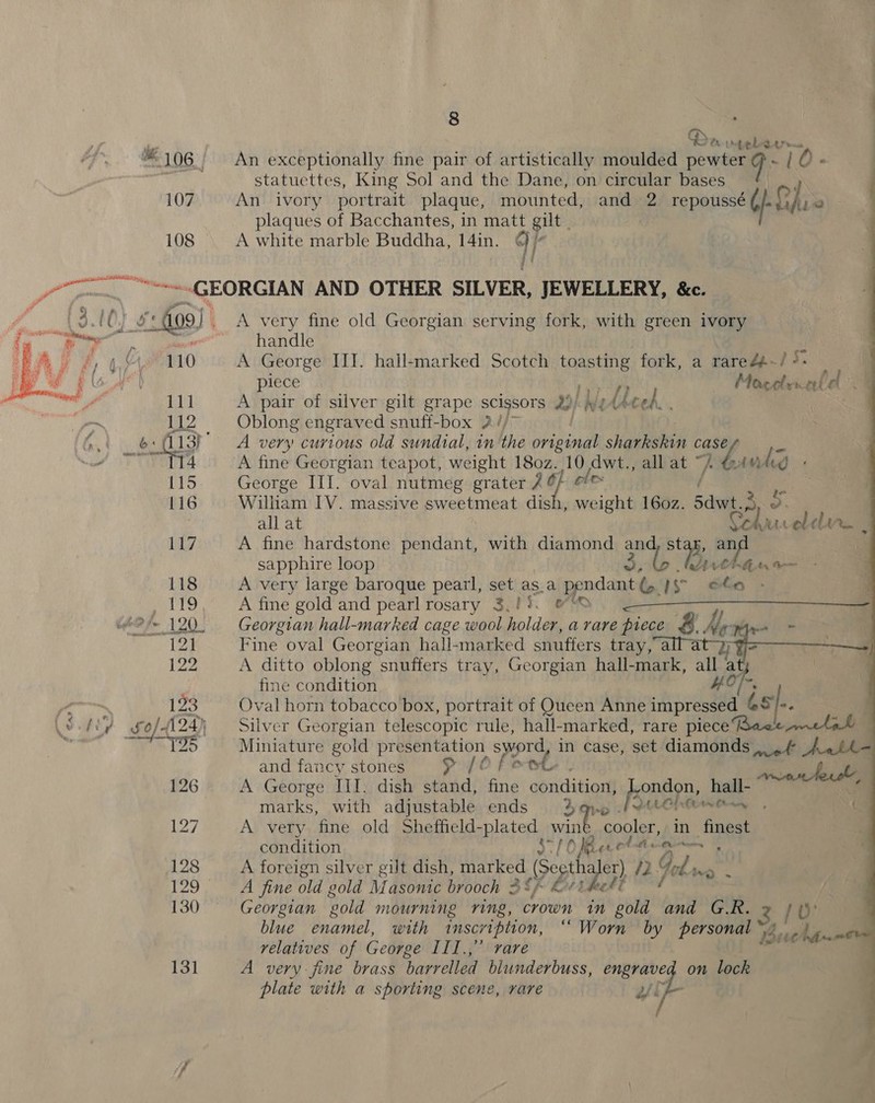  L ® Ch Ute rne “106 An exceptionally fine pair of artistically moulded pew toa LO - Yi id statuettes, King Sol and the Dane, on circular bases 107 An ivory portrait plaque, mounted, and 2 repoussé Gf ai if ki 2 plaques of Bacchantes, in matt gilt . “ery: — Bercy: ~GEORGIAN AND OTHER SILVER, JEWELLERY, &amp;c. Ss fo9) | A very fine old Georgian serving fork, with green ivory handle 4, M4. 110 A George IIT. hall-marked Scotch tapi fork, a raredp-/ 4: ; yr | piece Moaceler. ala a 111 A pair of silver gilt grape scissors oh We wh heel. . a 12 Oblong engraved snufi-box 2 / 0 hot b = (13) A very curious old sundial, inthe original shiqueahin case e eT 4 A fine Georgian teapot, weight 180z. 10, dwt., all at ~ une 115 George IIT. oval nutmeg grater 2 ole 116 William IV. massive sweetmeat dish , weight 160z. Sdwt.2 a all at a. lle | ag A fine hardstone pendant, with diamond and stark, an sapphire loop 3 AChE a 118 A very large baroque pearl, set as.a pendant: is ota PTS) Oo” Ae gold and pearl rosary 3.0%. 0) (ee ee 120. Georgian hall-marked cage wool holder, a rare piece &amp;. y asi ; 121 Fine oval Georgian hall-marked snuffers tay rath at 9 Je 2 A ditto oblong snuffers tray, Georgian hall-mark, all a | ! fine condition HOl-, 123 Oval horn tobacco box, portrait of Queen Anne impressed és l. q Obey 424) Silver Georgian telescopic rule, hall-marked, rare piece Race tat — SNe Miniature gold presentation sword, in case, set diamonds eet Aaeth- and fancy stones &gt; [O foet | bl 126 A George III. dish stand, fine asadition® Spe hall- ‘ marks, with adjustable ends 3 qve PALO OLAN ane 4 Lo? A very fine old Sheffield-plated win cooler, in nest condition S70 Be 2 ey lat ) 128 A foreign silver gilt dish, marked (Segtha aler) /2 Gel. PP 129 A fine old gold Masonic brooch 3S/ kt the At 130 Georgian ‘eold mourning ring, crown in gold and G.R. 2 /0' . blue enamel, with inscription, “Worn by personal 130 whitia relatives of George III.,’’ rare 131 8   A very fine brass barrelled blunderbuss, pie: on lock plate with a sporting scene, rare yy , -