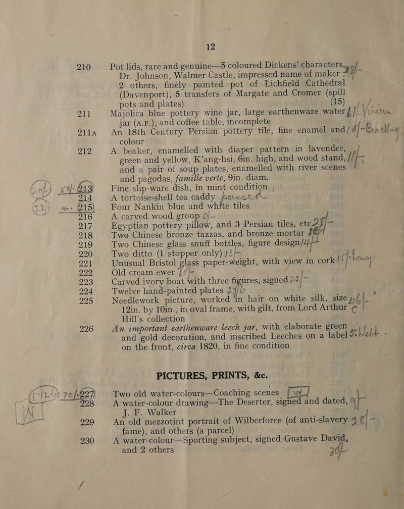 210 Pot lids, rare and genuine—5 coloured Dickens’ characters,, ./ Dr. Johnson, Walmer Castle, impressed name of maker XS - 2 others, finely painted pot of Lichfield Cathedral (Davenport), 5 transfers of Margate and Cromer (spill pots and plates) (5c ey ie Majolica blue pottery wine jar, large earthenware water BU Vu. jar (A.F.), and coffee table, incomplete Pe An 18th Century Persian pottery tile, fine enamel and/ 6)» nlf v colour | , | A beaker, enamelled with diaper pattern in lavender, | ,/ green and yellow, K’ang-hsi, 6in. high, and wood stand, // Ki and a pair of soup plates, enamelled with river scenes and pagodas, famille verte, 9in. diam. Fine slip-ware dish, in mint condition , A tortoise-shell tea caddy erear Four Nankin blue and white tiles A carved wood group @)~ Egyptian pottery pillow, and 3 Persian tiles, etcaf]—-. Two Chinese bronze tazzas, and bronze mortar i Two Chinese glass snuff bottles, figure design ij} Two ditto (1 stopper only) /3/- a Unusual Bristol glass paper-weight, with view in i Old cream ewer |! wane Carved ivory boat with three figures, signed 7 | § Twelve hand-painted plates 2¥/l | : Needlework picture, worked in hair on white silk, size v4. 12in. by 10in., in oval frame, with gilt, from Lord Arthur ¢ | Hill’s collection | An important earthenware leech jar, with elaborate green ..) / and gold decoration, and inscribed Leeches on a label Se Nebt on the front, civca 1820, in fine condition A Kn pC tA *- PICTURES, PRINTS, &amp;c. Two old water-colours—Coaching scenes we] A water-colour drawing—The Deserter, signed and dated, q- J. F. Walker | An old mezzotint portrait of Wilberforce (of anti-slavery 3 € | - fame), and others (a parcel) A water-colour—Sporting subject, signed Gustave David, and 2 others 20