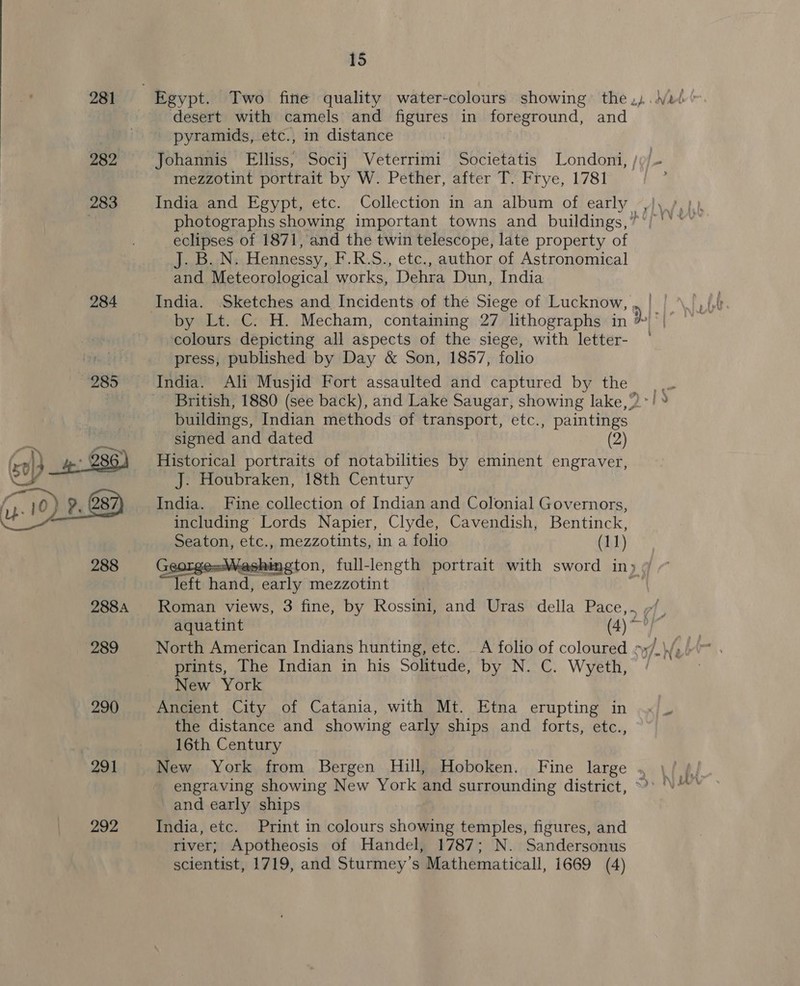 281 282 291 292 15 desert with camels and figures in foreground, and pyramids, etc., in distance Johannis Elliss, Socij Veterrimi Societatis Londoni, /»/- mezzotint portrait by W. Pether, after T. Frye, 1781 India and Egypt, etc. Collection in an album of early | eclipses of 1871, and the twin telescope, late property of J. BLN. Hennessy, F.R.S., etc., author of Astronomical and Meteorological works, “Dehra Dun, India colours depicting all aspects of the siege, with letter- press, published by Day &amp; Son, 1857, folio British, 1880 (see back), and Lake Saugar, showing lake,” buildings, Indian methods of transport, etc. Paine signed and dated (2) Historical portraits of notabilities by eminent engraver, J. Houbraken, 18th Century India. Fine collection of Indian and Colonial Governors, including Lords Napier, Clyde, Cavendish, Bentinck, Seaton, etc., mezzotints, in a folio (11) shington, full-length portrait with sword in» ¢ “ae hand, early mezzotint Roman views, 3 fine, by Rossini, and Uras della Pace,. /, aquatint (4)  prints, The Indian in his Solitude, by N. C. Wyeth, New York Ancient City of Catania, with Mt. Etna erupting in the distance and showing early ships and forts, etc., 16th Century New York from Bergen Hill, Hoboken. Fine large . engraving showing New York and surrounding district, ~ and early ships India, etc. Print in colours showing temples, figures, and river; Apotheosis of Handel, 1787; N. Sandersonus scientist, 1719, and Sturmey’s Mathematicall, 1669 (4)
