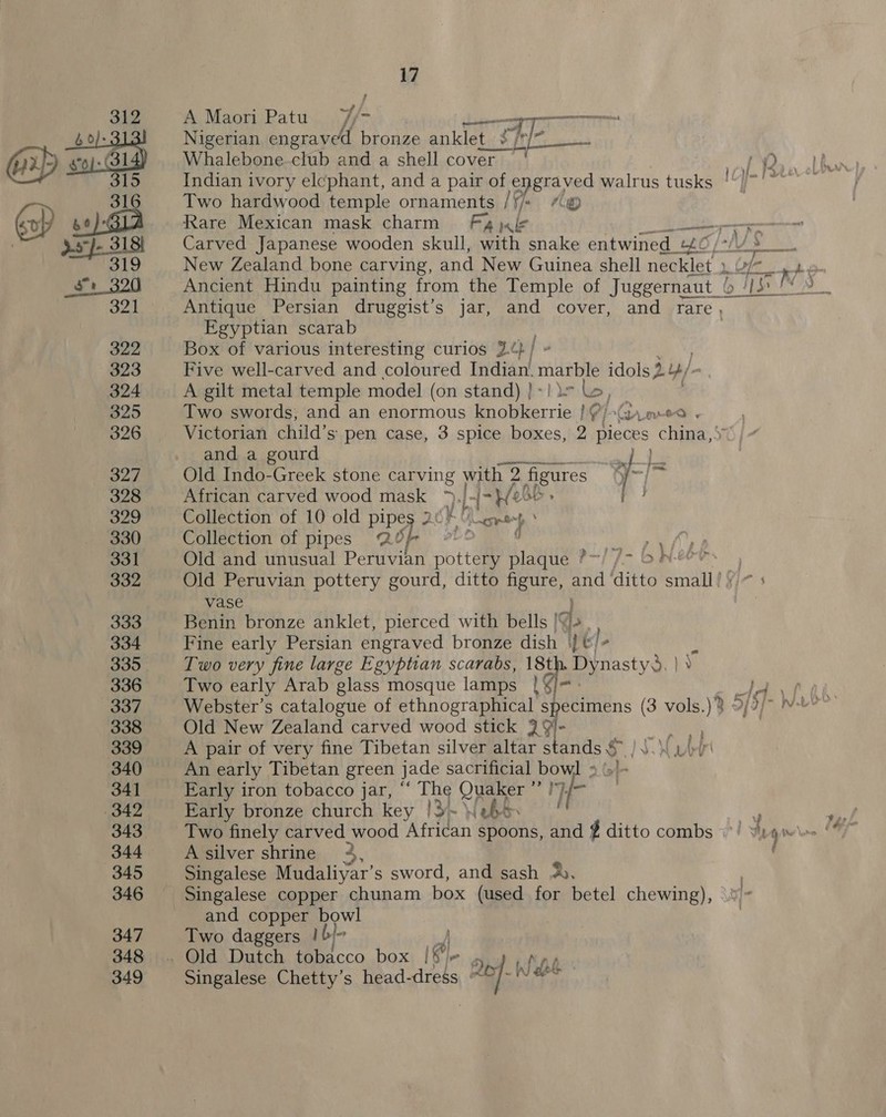 A Maori Patu 7¥/- oti TERRA Nigerian engraved bronze anklet t. She Whalebone-club and a shell cover '‘ Indian ivory elcphant, and a pair of engraved walrus tusks | Two hardwood temple ornaments /‘/* “&lt;@® Carved Japanese wooden skull, with snake entwined. ue New Zealand bone carving, and New Guinea shell evga Ancient Hindu painting from the Temple of Juggernaut _b- Antique Persian druggist’s jar, and cover, and rare, Egyptian scarab Box of various interesting curios 2¢ ra | “ Five well-carved and coloured Indian. marble idols 3. 4/- A gilt metal temple model (on stand) }-lir &amp;, Two swords, and an enormous Se aiaccie bP i-Grweo . Victorian child’s pen case, 3 spice boxes, 2 pieces cae and a gourd ete Old Indo-Greek stone carving with 2 paeues 1] % African carved wood mask ah If “he Collection of 10 old Pei Fee Collection of pipes ab. ss ; Old and unusual Peruvian pbtteme ay i—{J- BINT Old Peruvian pottery gourd, ditto figure, eis ditto met vase , Benin bronze anklet, pierced with bells | I. Fine early Persian engraved bronze dish |} &amp;/ ‘ Two very fine large Egyptian scarabs, 18th. Dynasty, | } 9 Two early Arab glass mosque lamps Ga. Webster’s catalogue of ethnographical specimens (3 vols.) Old New Zealand carved wood stick 3} 9!- A pair of very fine Tibetan silver altar stands s An early Tibetan green jade sacrificial bow] » »'- Early iron tobacco jar,  The Quaker Es if Early bronze church key |3~ \(ehS A silver shrine 4, # Singalese Mudaliyar’s sword, and sash A, and copper bowl Two daggers | b/- Singalese Chetty’s head-dress ~ ASS arenas eet tg . tl 4 Wo! he